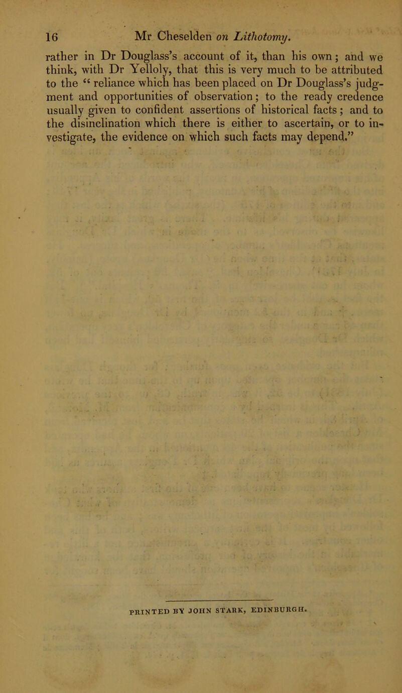 rather in Dr Douglass’s account of it, than his own; and we think, with Dr Yelloly, that this is very much to be attributed to the “ reliance which has been placed on Dr Douglass’s judg- ment and opportunities of observation; to the ready credence usually given to confident assertions of historical facts; and to the disinclination which there is either to ascertain, or to in- vestigate, the evidence on which such facts may depend.” PRINTED BV JOHN STABK, EDINBURGH.