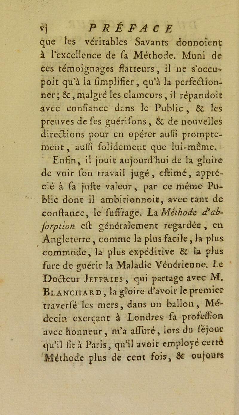 que les véritables Savants donnoient à l’excellence de fa Méthode. Muni de ces témoignages flatteurs, il ne s’occu- poit qu’à la Amplifier, qu’à la perfection- ner; 6c, malgré les clameurs, il répandoic avec confiance dans le Public , 6c les preuves de fcs guérifons, 6c de nouvelles direétions pour en opérer auiïi prompte- ment , auffi folidement que lui-même. Enfin, il jouit aujourd’hui de la gloire de voir fon travail jugé, eflimé, appré- cié à fa jufle valeur, par ce même Pu- blic dont il ambirionnoit, avec tant de confiance, le fufirrage. La Méthode d’ab- forption effc généralement regardée , en Angleterre, comme la plus facile , la plus commode, la plus expéditive 6c la plus fure de guérir la Maladie Vénérienne. Le Docteur Jeffries, qui partage avec M. Blanchard , la gloire d’avoir le premier traverfé les mers, dans un ballon. Mé- decin exerçant à Londres fa profeffion avec honneur, m’a alluré, lors du féjour qu’il fit à Paris, qu’il avoir employé cetté Méthode plus de cent fois, 8c oujours
