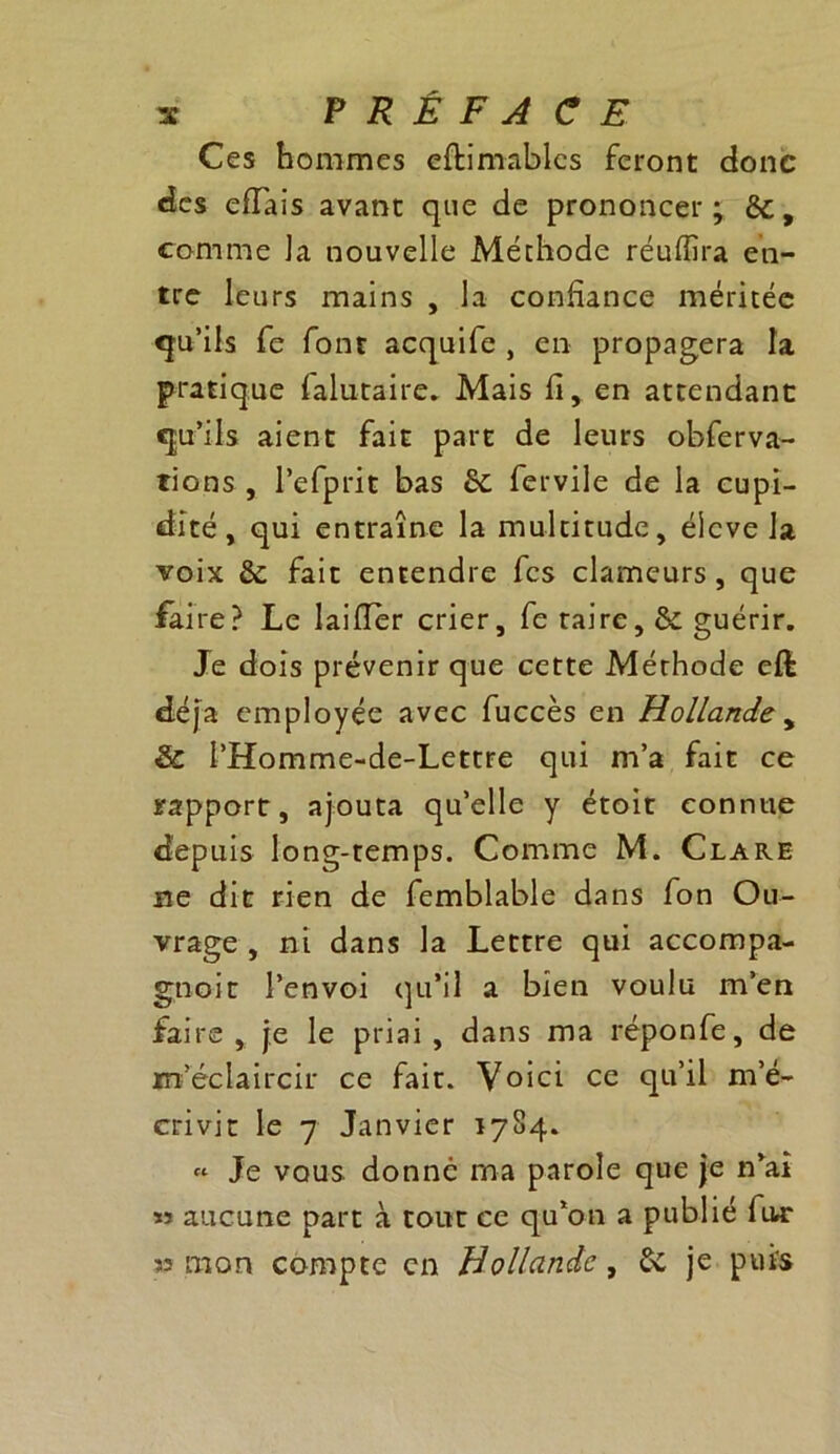 Ces hommes eftimablcs feront donc des efîais avant que de prononcer ; èc, comme ]a nouvelle Méthode réufîîra en- tre leurs mains , la confiance méritée qu’ils fe font acquife , en propagera la pratique falutaire. Mais fi, en attendant qu’ils aient fait part de leurs obferva- rions, l’efprit bas ôc fervile de la cupi- dité, qui entraîne la multitude, élevé la voix ôc fait entendre fes clameurs, que faire? Le laifler crier, fe taire, & guérir. Je dois prévenir que cette Méthode eft déjà employée avec fuccès en Hollande , & l’Homme-de-Lettre qui m’a fait ce rapport, ajouta qu’elle y étoit connue depuis long-temps. Comme M. Clare ne dit rien de femblable dans fon Ou- vrage , ni dans la Lettre qui accompa- gnent l’envoi qu’il a bien voulu m’en faire , je le priai , dans ma réponfe, de m’éclaircir ce fait. Voici ce qu’il m’é- crivit le 7 Janvier 1784. « Je vous donne ma parole que je n’ai » aucune part à tout ce qu’on a publié fur « mon compte en Hollande, 6c je puis