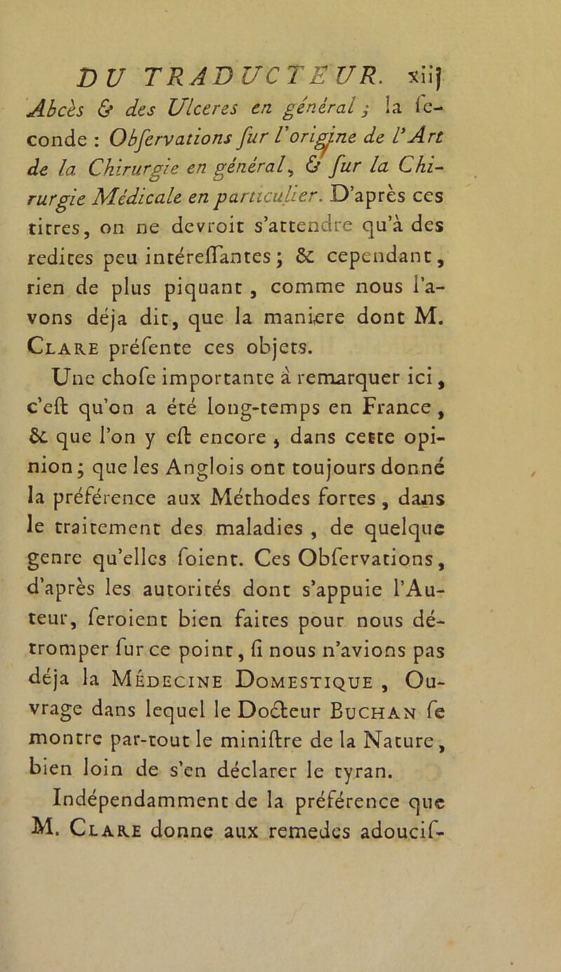 Abcès & des Ulcérés en général ; la fé- condé : Obfervations fur l'origine de l'Art de la Chirurgie en général, & fur la Chi- rurgie Médicale en particulier. D’après ces tirres, on ne devroit s’attendre qu a des redites peu intérefiantes; 6c cependant, rien de plus piquant , comme nous l’a- vons déjà dit, que la manière dont M. Clare préfente ces objets. Une chofe importante a remarquer ici, c’eft qu’on a été long-temps en France, 6c que l’on y eft encore j dans cette opi- nion ; que les Anglois ont toujours donné la préférence aux Méthodes fortes , dans le traitement des maladies , de quelque genre qu’elles foient. Ces Obfervations, d’après les autorités dont s’appuie l’Au- teur, feroient bien faites pour nous dé- tromper fur ce point, fi nous n’avions pas déjà la Médecine Domestique , Ou- vrage dans lequel le Docteur Buchan fe montre par-tout le miniftre de la Nature, bien loin de s’en déclarer le tyran. Indépendamment de la préférence que M. Clare donne aux remedes adoucif-