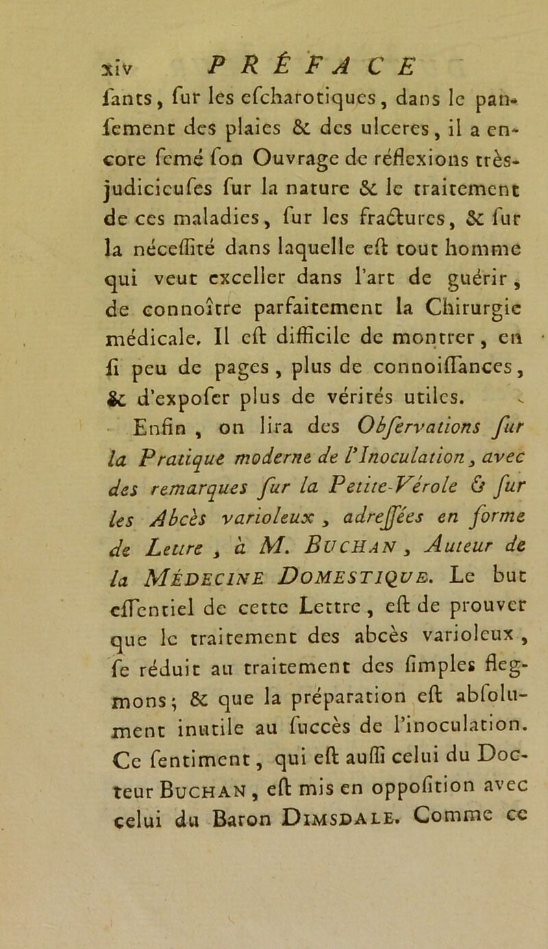 fanes, fur les efeharotiques, dans le pan* l'ement des plaies & des ulcérés, il a en* core femé Ion Ouvrage de réflexions très- judicicufes fur la nature le traitement de ces maladies, fur les fraéturcs, & fur la néceflité dans laquelle eft tout homme qui veut exceller dans l’art de guérir , de eonnoître parfaitement la Chirurgie médicale. Il eft difficile de montrer, en Il peu de pages, plus de connoiiïances, & d’expofer plus de vérités utiles. Enfin , on lira des Obfervations fur la Pratique moderne de lyInoculation , avec des remarques fur la Petite-Vérole ù fur les Abcès varioleux 3 adrejfées en forme de Lettre > a M. BüCHAN , Auteur de la Médecine Domestique. Le but eflentiel de cette Lettre, eft de prouver que le traitement des abcès varioleux , fe réduit au traitement des fimples fleg- mons; & que la préparation eft abfolu- ment inutile au fuccès de l’inoculation. Ce fentiment, qui eft auffi celui du Doc- teur Buchan , eft mis en oppofition avec celui du Baron Dimsdale. Comme cc