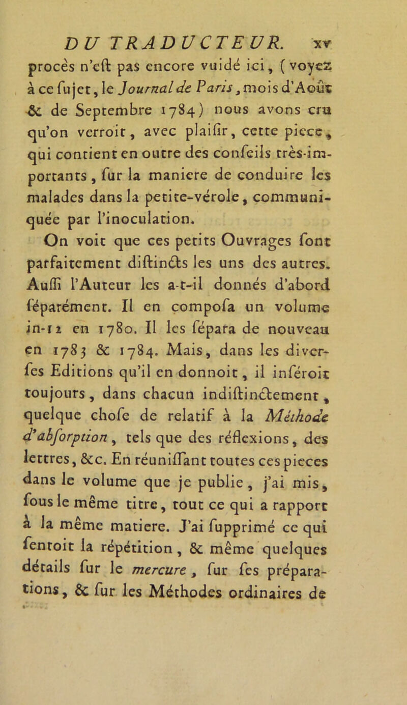 procès n’cft pas encore vuidé ici, ( voyez à ce fu jet, le Journal de Paris mois d’Aoûs 6c de Septembre 1784) nous avons cru qu’on verroit, avec plaifir, cette piece, qui contient en outre des confeils très-im- portants , fur la maniéré de conduire les malades dans la petite-vérole, communi- quée par l’inoculation. On voit que ces petits Ouvrages font parfaitement diftindts les uns des autres. Audi l’Auteur les a-t-il donnés d’abord féparément. Il en compofa un volume in-12 en 1780. Il les fépara de nouveau en 1783 & 1784. Mais, dans les diver- fes Editions qu’il en donnoit, il inféroît toujours, dans chacun indiftincfement , quelque chofe de relatif à la Méthode d’dbforption , tels que des réflexions, des lettres, &c. En réunifiant toutes ces pièces dans le volume que je publie, j’ai mis, fous le même titre, tout ce qui a rapport à la même matière. J’ai fupprimé ce qui fentoit la répétition , 6c même quelques details fur le mercure t fur fes prépara- tions, de fur les Méthodes ordinaires de