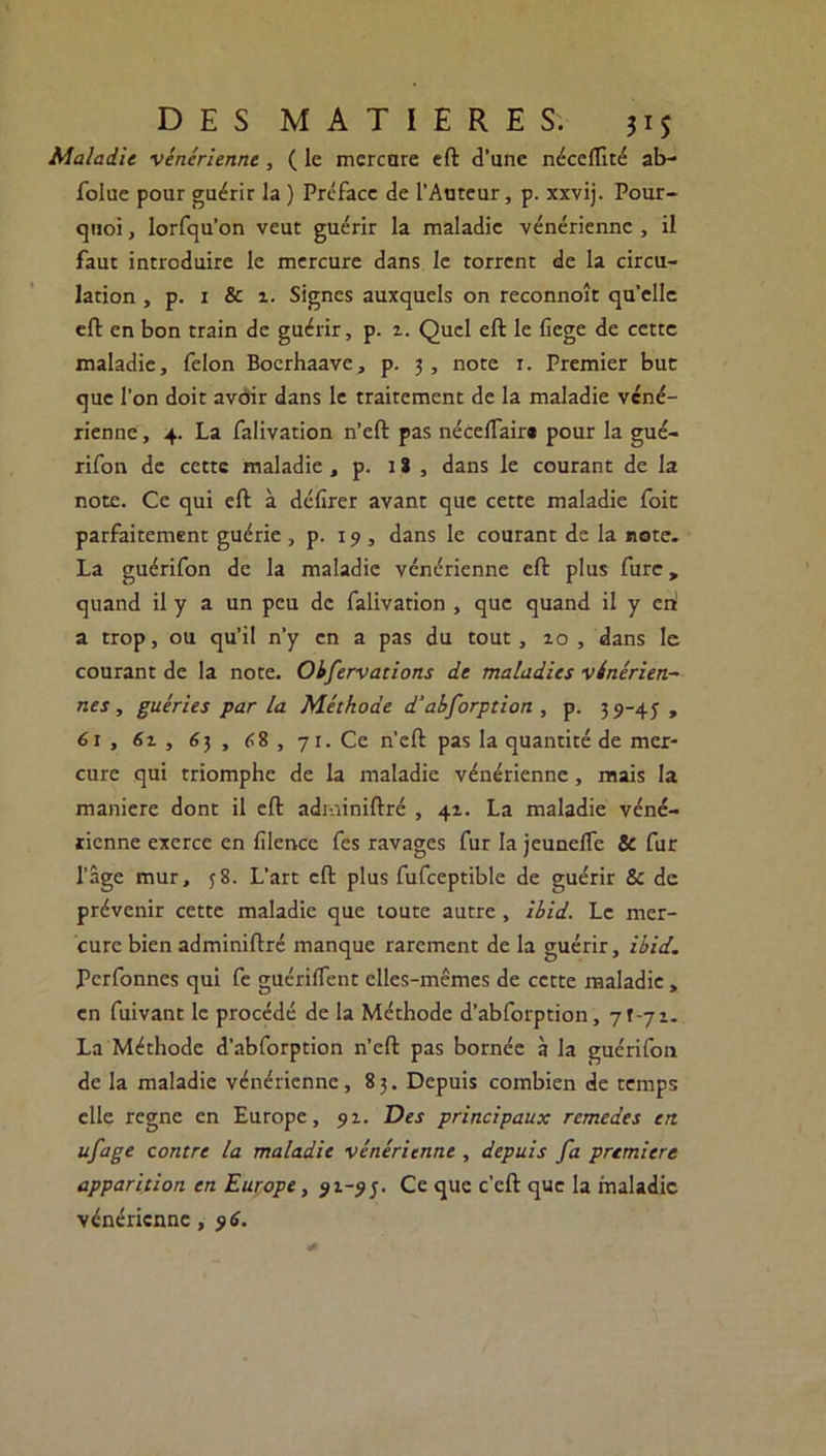 Maladie ■vénérienne, ( le mcrcare eft d’une néceflîté ab- folue pour guérir la ) Préface de l’Auteur, p. xxvij. Pour- quoi, lorfqu’on veut guérir la maladie vénérienne, il faut introduire le mercure dans le torrent de la circu- lation , p. 1 & î. Signes auxquels on reconnoît qu’elle eft en bon train de guérir, p. i. Quel eft le fiege de cette maladie, félon Bocrhaave, p. 3, note 1. Premier bue que l’on doit avoir dans le traitement de la maladie véné- rienne , 4. La falivation n’cft pas nécelfair» pour la gué- rifon de cette maladie, p. lï , dans le courant de la note. Ce qui eft à défirer avant que cette maladie foie parfaitement guérie , p. 19 , dans le courant de la rote. La guérifon de la maladie vénérienne eft plus furc, quand il y a un peu de falivation , que quand il y eri a trop, ou qu’il n’y en a pas du tout, zo , dans le courant de la note. Obfervations de maladies vénérien- nes , guéries par la Méthode d'abforption , p. 39-45, 61 , 6z , 6 3 , 68 , 71. Ce n’eft pas la quantité de mer- cure qui triomphe de la maladie vénérienne, mais la maniéré dont il eft adminiftré , 41. La maladie véné- rienne exerce en filence fes ravages fur la jeunelfe & fur l’âge mur, 58. L’art eft plus fufceptible de guérir & de prévenir cette maladie que toute autre, Ibid. Le mer- cure bien adminiftré manque rarement de la guérir, ibid. Pcrfonnes qui fe guériftent elles-mêmes de cette maladie , en fuivant le procédé de la Méthode d’abforption, 71-71. La Méthode d'abforption n’eft pas bornée à la guérifon de la maladie vénérienne, 83. Depuis combien de temps elle régné en Europe, 91. Des principaux remedes en ufage contre la maladie vénérienne , depuis fa première apparition en Europe > 91-95. Ce que c’cft que la maladie vénérienne , 96.