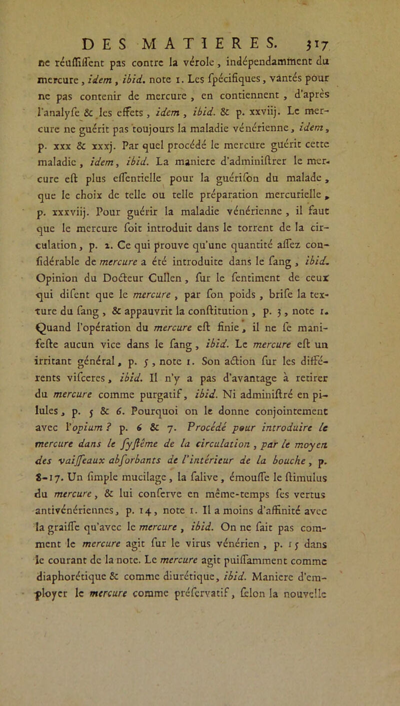 ne réunifient pas contre la vérole, indépendamment du mercure, idem , ibid. note i. Les fpécifiques, vantés pour ne pas contenir de mercure , en contiennent , d’après l’analyfe 8e les effets, idem , ibid. 8e p. xxviij. Le mer- cure 11e guérit pas toujours la maladie vénérienne, idem, p. xxx 8e xxxj. Par quel procédé le mercure guérit cette maladie , idem, ibid. La maniéré d’adminiflrer le mer- cure eft plus efTentielle pour la guérifon du malade , que le choix de telle ou telle préparation mercurielle , p. xxxviij. Pour guérir la maladie vénérienne , il faut que le mercure foit introduit dans le torrent de la cir- culation , p. 2. Ce qui prouve qu'une quantité alfez con- fidérable de mercure a été introduite dans le fang * ibid. Opinion du Doéleur Cullen, fur le fentiment de ceux cjui difent que le mercure , par fon poids, brife la tex- ture du fang , & appauvrit la conftitution , p. 3, note 1- Quand l’opération du mercure eft finie, il ne fe mani- fefte aucun vice dans le fang, ibid. Le mercure eft un irritant général, p. 5, note 1. Son aétion fur les diffé- rents vifccres, ibid. Il n’y a pas d’avantage à retirer du mercure comme purgatif, ibid. Ni adminiftré en pi- lules , p. 5 & 6. Pourquoi on le donne conjointement avec l'opium ? p. 6 Sc 7. Procédé pour introduire le mercure dans le fyfiême de la circulation , par le moyen des •vaijfeaux abforbants de l'intérieur de la bouche, p. 8-17. Un fimple mucilage, la falive, émoufTe le ftimulus du mtreure, 8e lui conferve en meme-temps fes vertus antivénériennes, p. 14, note 1. U a moins d’affinité avec la graiffe qu’avec le mercure , ibid. On ne fait pas com- ment le mercure agit fur le virus vénérien , p. ry dans le courant de la note. Le mercure agit puiffamment comme diaphorétique Sc comme diurétique, ibid. Manière d’em- ployer le mercure comme préfervatif, félon la nouvelle