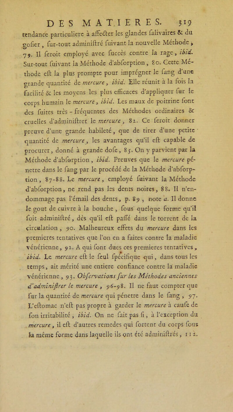 tendance particulière à affeéler les glandes falivaires & du gofier , fur-tout adminiftré fuivant la nouvelle Méthode * 79. Il feroit employé avec fuccès contre la rage, iiid. Sur-tout fuivant la Méthode d’abforption , 80. Cette Mé- thode eft la plus prompte pour imprégner le fang d'une grande quantité de mercure , ibid. Elle réunit à la fois la facilité & les moyens les plus efficaces d’appliquer fur le corps humain le mercure, ibid. Les maux de poitrine font des fuites très - fréquentes des Méthodes ordinaires & cruelles d’adminiftrer le mercure, 8z. Ce feroit donner preuve d’une grande habileté, que de tirer d’une petite quantité de mercure, les avantages qu’il eft capable de procurer, donné à grande dofe, 8 On y parvient par la Méthode d’abforption, ibid. Preuves que le mercure pé- nétré dans le fang par le procédé de la Méthode d’abforp- tion , 87-88. Le mercure, employé fuivant la Méthode d’abforption, ne rend pas les dents noires, 88. Il n’en- dommage pas l’émail des dents, p. 89 , note a. Il donne le goût de cuivre à la bouche , fous quelque forme qu’il foie adminiftré, dès qu’il eft pafifé dans le torrent de la circulation, 90. Malheureux effets du mercure dans les premières tentatives que l’on en a faites contre la maladie vénérienne, 91. A qui font dues ces premières tentatives, ibid. Le mercure eft le fcul fpécifique qui, dans tous les temps, ait mérité une entière confiance contre la maladie vénérienne, 93. Obfcrvations fur Us Méthodes anciennes d'adminiftrer le mercure , 96-98. Il ne faut compter que fur la quantité de mercure qui pénétré dans le fang , 97. L’eftomac n’eft pas propre à garder le mercure à caufe de fon irritabilité , ibid. On ne fait pas fi , à l’exception du mercure, il eft d’autres remedes qui fartent du corps fous la même forme dans laquelle ils ont été adminiftrés ,111.
