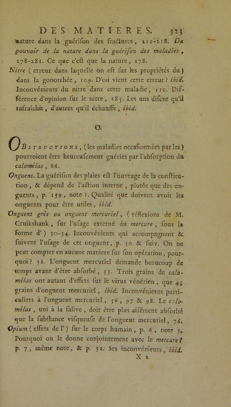 ■sature dans la guérifon des fractures, ziz-zi8. Du pouvoir de la nature dans la guérifon des maladies , 178-181. Ce que c’eft que la nature, 178. Nitre ( erreur dans laquelle on eft fur les propriétés du ) dans la gonorrhée, 1 09. D’où vient cette erreur? ibid. Inconvénients du nitre dans cette maladie, 11c. Dif- férence d’opinion fùr le nitre , 18 y. Les uns difent qu’ii rafraîchit, d’autres qu’il échauffe, ibid. 1 O. B structioxs, (les maladies occalîonnées par les ) pourroient être heureufement guéries par l’abforprion dtt calomélas, 8 6. Onguent. La guérifon des plaies eft l’ouvrage de la conftitu- tion, & dépend de l’aélion interne , plutôt que des on- guents, p. 1J9, note 1. Qualité que doivent avoir les onguents pour être utiles, ibid. Onguent gris ou onguent mercuriel, ( réflexions de M. Cruikshank, fur l’ufage externe du mercure , fous la forme d’) 30-34. Inconvénients qui accompagnent & fuivent l’ufage de cet onguent, p. 30 & fuiv. On ne peut compter en aucune maniéré fur fon opération, pour- quoi ? 31. L’onguent mercuriel demande beaucoup de temps avant d’être abforbé , 53. Trois grains de calo- mélas ont autant d’effets fur le virus vénérien , que 4» grains d’onguent mercuriel, ibid. Inconvénients parti- culiers à l’onguent mercuriel, ;6, 97 & 5s. Le calo- mélas , uni à la falive , doit être plus aifément abforbé que la fubftance vifqueufe de l’ongueut mercuriel, 76. Opium ( effets de 1') furie corps humain, p. 6, note 3. Pourquoi on le donne conjointement avec le mercure ? p. 7 , même note, & p. 3 z. Ses inconvénients, ibid. X z