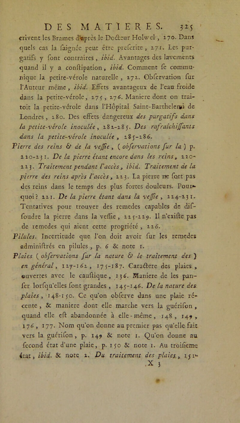 crivent les Brames d'après le Dodeur Holwel , 170. Dans quels cas la faignée peur être preferite, 171. Les pur- gatifs y font contraires, ibid. Avantages des lavements quand il y a conftipation, ibid. Comment fe commu- nique la petite-vérole naturelle , 171. Qbfervation fur l'Auteur même, ibid. Effets avantageux de l’eau froide dans la petite-vérole, 175, 176. Maniéré dont on trai- toit la petite-vérole dans l’Hôpital Saint-Bartheler»i de Londres, 180. Des effets dangereux des purgatifs dans la petite-vérole inoculée , 18 2.-18 5. Des rafraîchijfants dans la petite-vérole inoculée , 185-186. Pierre des reins & de la vejjie , ( obfervations fur la ) p. 110-131. Delà pierre étant encore dans les reins, nc- 113. Traitement pendant l'accès, ibid. Traitement de la pierre des reins apres l’accès, 113. La pierre rre fort pas des reins dans le temps des plus fortes douleurs. Pour* quoi? in. De la pierre étant dans la vejfie , 114-131. Tentatives pour trouver des remedes capables de dif- foudre la pierre dans la veille, 113-119. 11 n’exifte pas de remedes qui aient cette propriété , 116. Pilules. Incertitude que l’on doit avoir fur les remedes adminiftrés en pilules, p. 6 & note r. Plaies ( obfervations fur la nature 6’ le traitement des ) en général, 117-161, 175-187. Caradere des plaies , ouvertes avec le cauflique, 136. Mauicre de les pan- fer lorfqu’elles font grandes, 145-146. De la nature des plaies, 148-150. Ce qu’on obferve dans une plaie ré- cente , & maniéré dont elle marche vers la guérifon , quand clic cft abandonnée à elle-même, 148, 149, 176 , 177. Nom qu’on donne au premier pas qu’elle fait vers la guérifon, p. 149 & note x. Qu’on donne au fécond état d’une plaie, p. 1 50 5c note 1. Au troifîeme état, ibid. Sc note z. Du traitement des plaies., 1,5 r- • X 3 ¥