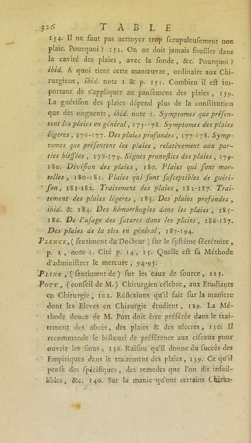 3** TABLE 154. Il ne faut pas nettoyer trop fcrupuleufement une plaie. Pourquoi? 151. On ne doit jamais fouiller dans la cavité des plaies , avec la fonde , &c. Pourquoi ; i'bid. A quoi tient cette manœuvre, ordinaire aux Chi- rurgiens, ibid. note x & p. 15-5. Combien il eft im- portant de s’appliquer au panfement des plaies, 159^ La guétifon des plaies dépend plus de la conftituticn que des onguents , ibid. note 1. Symptômes que préfen- tent les plaies en général, 17 5-17 8. Symptômes des plaies légères, 176-177. Des plaies profondes , 177-178. Symp- tômes que préfentent les plaies , relativement aux par- ties blejj'ées , 178-179. Signes pronoflics des plaies , 179- 180. Divijion des plaies , 180. Plaies qui font mor- telles, 1 80-1 81. Plaies qui font fufceptibles de guéri- fon, 181-181. Traitement des plaies , 181-187. Trai- tement des plaies légères , 183. Des plaies profondes , ibid. & 18.1. Des hémorrhagies dans Us plaies , 18y- :86. De l'ufage des futures dans les plaies, 1S6-187. Des plaies de la tête en général, 1 87-194. Plekck, ( fentiment du Docteur ) fur le fyftême fecrétoire , p. 2, , note 1. Cité p. 14, 13. Quelle eft fa Méthode d’adminiftrer le mercure, 94-95. T3line fentiment de ) fur les’éaux de fource , 113. Pott , ( conleil de M. ) Chirurgien célébré, aux Etudiants en Chirurgie, ioi. Réflexions qu’il fait fur la maniéré dont les Elèves en Chirurgie étudient, 119. La Mé- thode douce de M. Pott doit être préférée dans le trai- tement des abcès, des plaies & des ulcérés, 130. Il recommande le biftouri de préférence aux cifeaux pour ouvrir les finus, 15 6. Raifon qu’il donne du fuccès des Empiriques dans le traitement des plaies, 139. Ce qu’iî penfe des fpécifiques, des remedes que l’on dit infail- libles, &c. 140. Sur la manie qu'ont certains Chirur-