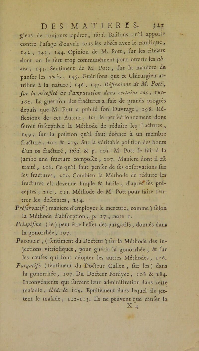 giens de toujours opérer, ibid. Raifons quil apporte contre l’ufage d’ouvrir tous les abcès avec le cauftique , J4.1 , 143 , 144. Opinion de M. Pott, fur les cifeaux dont on fe fert trop communément pour ouvrir les ab- cès , 143. Sentiment de M. Pott, fur la maniéré de panfer les abcès , 145. Guérifons que ce Chirurgien at- tribue à la nature, 146, 147. Réflexions de M. Pott, fur la nécejflté de l'amputation dans certains cas , 160- 161. La guérifon des fraCtures a fait de grands progrès depuis que M. Pott a publié fon Ouvrage, 198. Ré- flexions de cet Auteur, fur le perfectionnement dont leroit fufceptible la Méthode de réduire les fraCtures, 199, fur la pofition qu’il faut donner à un membre fraCturé , 100 & 109. Sur la véritable pofition des bouts d’un os fraCturé , ibid. & p. 101. M. Pott fe fait à la jambe une fraCturé compofée, 107. Maniéré dont il eft traité, 108. Ce qu’il faut penfer de fcs obfervations fur les fraétures, no. Combien la Méthode de réduire les fraCtures eft devenue firnple & facile , d’après fes pré- ceptes , 110, tu. Méthode de M. Pott pour faire ren- trer les defcentcs, 134. Préfctvatif ( maniéré d’employer le mercure, comme ) félon la Méthode d’abforption , p. 17 , note 1. Priapifme ( le ) peut être l’effet des purgatifs, donnés dans la gonorrhée, 107. Profily , ( fentiment du DoCtcur ) fur la Méthode des in- jeCtions vitrioliques , pour guérir la gonorrhée , & fur les caufes qui font adopter les autres Méthodes, 116. Purgatifs ( fentiment du DoCteur Cullen , fur les ) dans la gonorrhée, 107. Du DoCteur Pordycc , 108 & 184. Inconvénients qui fuivent leur adminiftration dans cette maladie, ibid. St 109. Epuifement dans lequel ils jet- tent le malade, 111-113. Ils ne peuvent que caufcr la X 4
