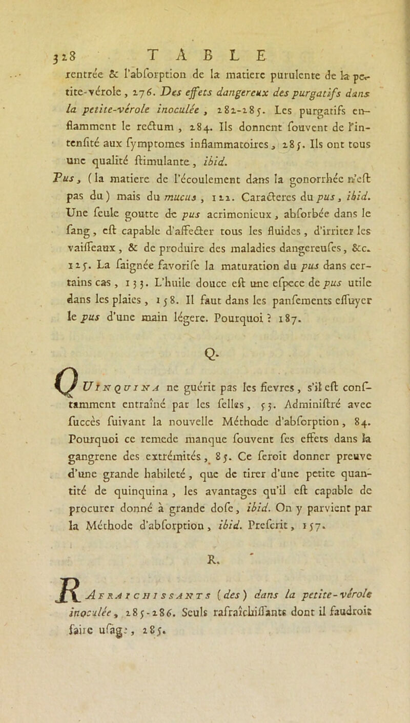 3*8 TABLE rentrée & l’abforption de la matière purulente de 1-a pec- tite-vérole, 176. Des effets dangereux des purgatifs dans la petite-vérole inoculée , 181-185. Les purgatifs en- flamment le reélum , 184. Ils donnent fouvent de Tin- tenfité aux fymptomes inflammatoires, 185. Ils ont tous une qualité ftimulante, i'bid. Tus, (la matière de l’écoulement dans la gonorrhée rt’eft pas du) mais du mucus , 111. Caractères du pus, ibid. Une feule goutte de pus acrimonieux, abforbée dans le fang, eft capable d’affecâer tous les fluides , d’irriter les vaiffeaux, & de produire des maladies dangereufes, Sec. 115. La faignée favorife la maturation du pus dans cer- tains cas, 133. L’huile douce eft une efpece de pus utile dans les plaies, 158. Il faut dans les panfements effuyer 1 e pus d’une main légère. Pourquoi? 187. Q- Ut n q tti na ne guérit pas les fièvres , s’il eft conf- tamment entraîné par les fellas, 53. Adminiftré avec fuccès fuivant la nouvelle Méthode d’abforption, 84. Pourquoi ce remede manque fouvent fes effets dans ïa gangrené des extrémités, 85. Ce feroit donner preuve d’une grande habileté, que de tirer d’une petite quan- tité de quinquina , les avantages qu’il eft capable de procurer donné à grande dofe, ibid. On y parvient par la Méthode d’abforption, ibid. Frefcrit, 157. JR.. R Afr.4 ic hissants [des) dans la petite-vérole inoculée, 2.85-186. Seuls rafraîcliiflants dont il faudrait faùc ufag.*, 1S5.