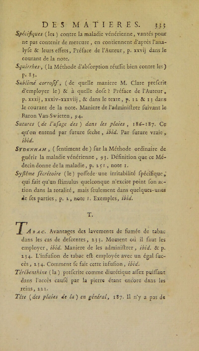 Spécifiques ( les ) contre la maladie vénérienne, vantés pour ne pas contenir de mercure, en contiennent d’après l’ana- lyfe & leurs effets. Préface de l'Auteur, p. xxvij dans le courant de la note. Squirrhes, (la Méthode d’abforption réuilit bien contre les) p. 85. Sublimé corrofif, ( de quelle maniéré M. Clare preferit d’employer le) & à quelle dofe ? Préface de l’Auteur, p. xxxij, xxxiv-xxxviij, & dans le texte, p. 11 & 13 dans le courant de la note. Maniéré de l’adminiftrer fuivant le Baron Van-Swietcn, 94. Sutures ( de l’ufagc des) dans les plaies , 186-187. Ce qu'on entend par future feche, ibid. Par future vraie, ibid. Sydettham , ( fentiment de ) fur la Méthode ordinaire de guérir la maladie vénérienne ,93. Définition que ce Mé- decin donne delà maladie, p. 151, note 1. Syftême fécrétoire (le) poffede une irritabilité fpécifique,' qui fait qu’un ftimulus quelconque n’excite point fon ac- tion dans la totalité, mais feulement dans quelques-unes de fes parties, p. 1, note 1. Exemples, ibid. T. Ta bac. Avantages des lavements de fumée de tabac dans les cas de defeentes, 133. Moment où il faut les employer, ibid. Maniéré de les adminifirer, ibid. & p. 134. L’infufion de tabac eft employée avec un égal fuc- cès, 134. Comment fe fait cette infufion, ibid. Térébenthine (la) preferite comme diurétique alfez puiffant dans l’accès caufé par la pierre étant encore dans les reins, m. Tête ( des plaies de la ) en général, 187. Il n’y a pas ds