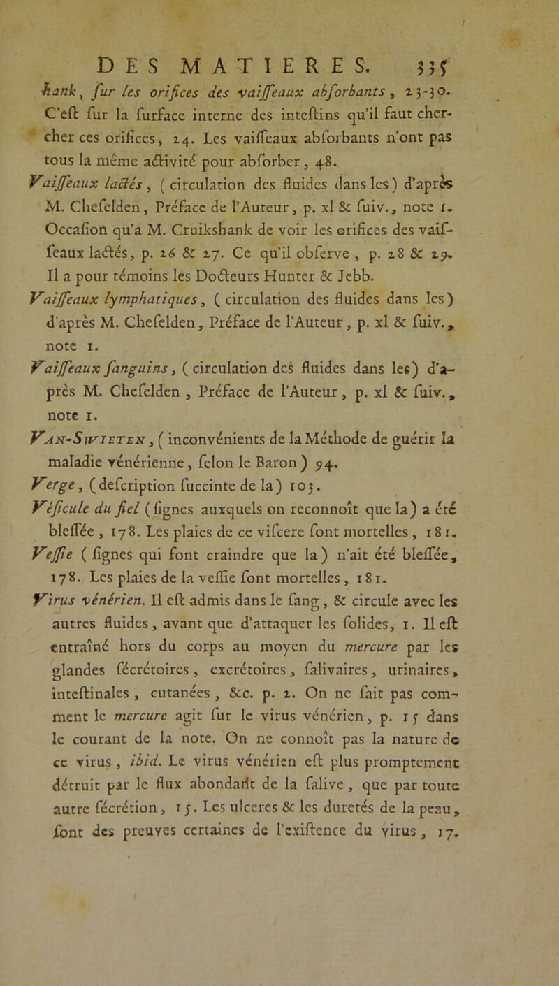 / DES MATIERES. ? 3 ? 1hank, fur les orifices des vaijfeaux abforbants , 13-30. C'eft fur la furface interne des inteftins qu’il faut cher- cher ces orifices, 14. Les vaifTeaux abforbants n'ont pas tous la même activité pour abforber, 48. Vaijfeaux lactés , ( circulation des fluides dans les) d’après M. Chefclden, Préface de l’Auteur, p. xl & fuiv., note i. Occafion qu’a M. Cruikshank de voir les orifices des vaif- feaux laétés, p. 16 &c 17. Ce qu’il obferve , p. 18 & 13. Il a pour témoins les Doéteurs Hunter & Jebb. Vaijfeaux lymphatiques, (circulation des fluides dans les) d'après M. Chefelden, Préface de l’Auteur, p. xl & fuiv., note 1. Vaijfeaux fanguins, ( circulation des fluides dans les) d’a- près M. Chefelden , Préface de l’Auteur, p. xl & fuiv., note 1. V^x-SrviETEN, ( inconvénients de la Méthode de guérir la maladie vénérienne, félon le Baron) 94. Verge, (defeription fuccinte de la) 103. Véficule du fiel (lignes auxquels on reconnoît que la) a etc blelfée ,178. Les plaies de ce vifeere font mortelles , 18 r. Vejfie ( lignes qui font craindre que la) n’ait été bleflee, 178. Les plaies de la veflie font mortelles, 181. Virus vénérien. Il eft admis dans le fano- & circule avec les O autres fluides, avant que d’attaquer les folides, 1. Il eft entraîné hors du corps au moyen du mercure par les glandes fécrétoires , excrétoires , falivaires , urinaires, inteftinales , cutanées , &c. p. i. On ne fait pas com- ment le mercure agit fur le virus vénérien, p. r y dans le courant de la note. On ne connoît pas la nature de ce virus, ibid. Le virus vénérien eft plus promptement détruit par le flux abondarit de la falive, que par toute autre fécrétion, 1 y. Les ulcères & les duretés de la peau,