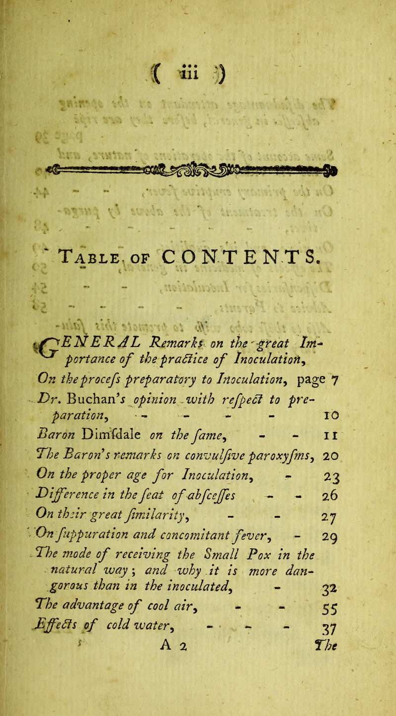 Table, of CONTENTS. -v a'; r.> *;v • a <aV- . ■ uOjBNERAL Remarks on the''great Ini* portance of the practice of Inoculation, On theprocefs preparatory to Inoculation, page 7 2)r. BuchanV opinion - with refpect to pre- paration, •- - — - 10 Baron Dimfdale on the fame, - - 11 Dhe Baron s remarks on consul five paroxyfms, 20 23 26 0/z proper age for Inoculation, Difference in the feat ofahfceffes ■- - 0/z their great fimilarity, On fuppuration and concomitant fever, He mode of receiving the Small Pox in the natural zvay; #72^ why it is more dan- gerqhs than in the inoculated^ *The advantage of cool air, Effelis of cold water, - - A 2 27 29 32 55 37