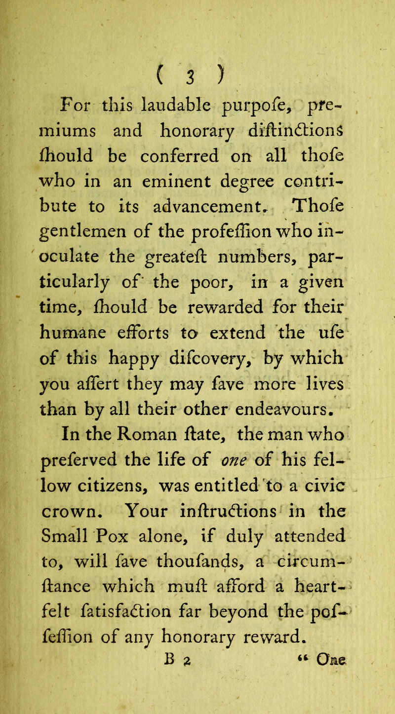 For this laudable purpofe, pre- miums and honorary diftindtionS fhould be conferred on all thofe who in an eminent degree contri- bute to its advancement. Thofe gentlemen of the profeftion who in- oculate the greateft numbers, par- ticularly of' the poor, in a given time, fhould be rewarded for their humane efforts to extend the ufe of this happy difcovery, by which you affert they may fave more lives than by all their other endeavours. In the Roman ftate, the man who preferved the life of one of his fel- low citizens, was entitled to a civic crown. Your inftrudtions in the Small Pox alone, if duly attended to, will fave thoufands, a circum- ftance which mu ft afford a heart- felt fatisfadlion far beyond the pof- feffion of any honorary reward. B a One