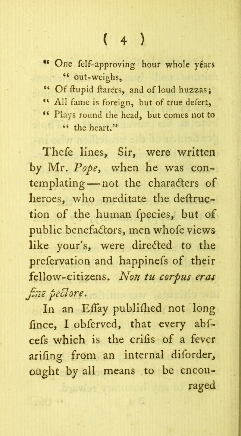 t( One felf-approving hour whole years 44 out-weighs, “ Of ftupid ftarers, and of loud huzzas; “ All fame is foreign, but of true defert, u Plays round the head, but comes not to 48 the heart.” Thefe lines. Sir, were written by Mr. Pope, when he was con- templating— not the characters of heroes, who meditate the deftruc- tion of the human fpecies, but of public benefactors, men whofe views like your’s, were directed to the prefervation and happinefs of their fellow-citizens. Non tu corpus eras jililC peel ore. In an Eflay publilhed not long fince, I obferved, that every abf- cefs which is the crifis of a fever arifing from an internal diforder, ought by all means to be encou- raged