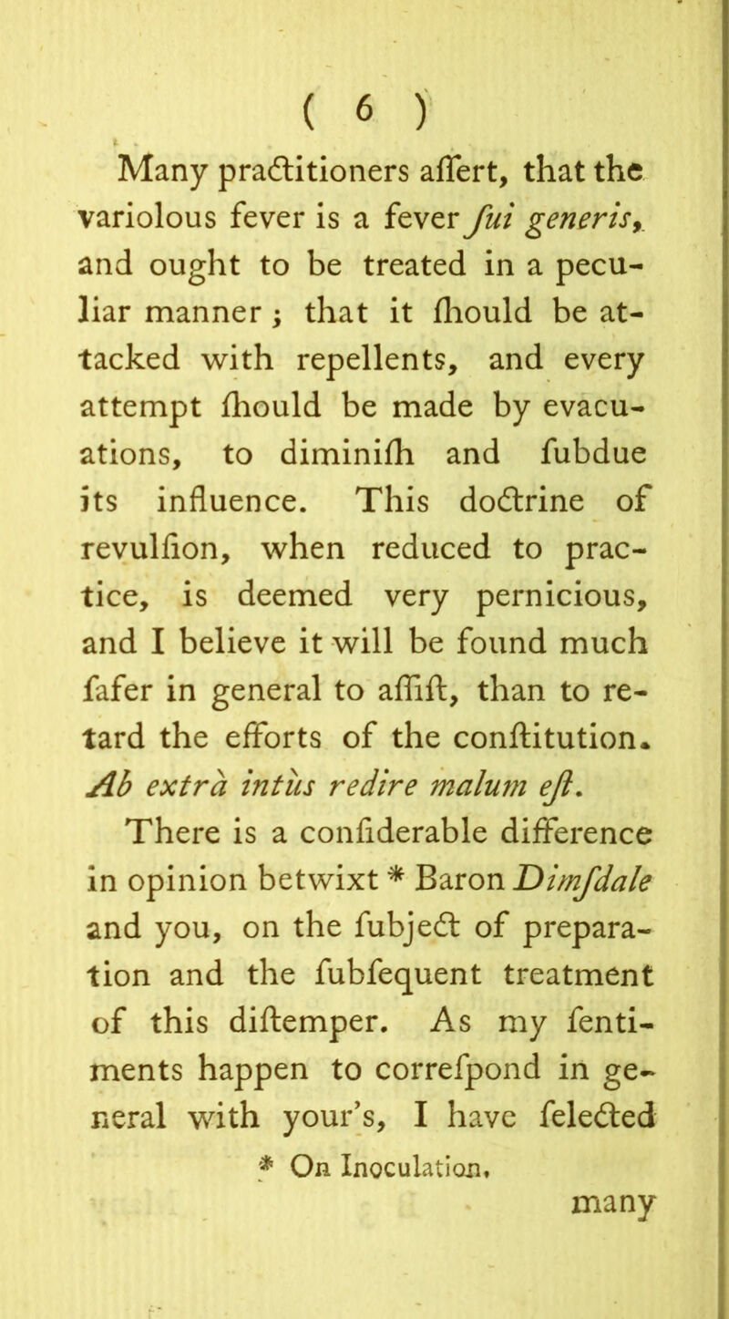 Many practitioners affert, that the variolous fever is a fever fui generis and ought to be treated in a pecu- liar manner; that it fbould be at- tacked with repellents, and every attempt fhould be made by evacu- ations, to diminifh and fubdue its influence. This doCtrine of revulfion, when reduced to prac- tice, is deemed very pernicious, and I believe it will be found much fafer in general to aflift, than to re- tard the efforts of the conftitution. Ab extra intiis redire malum ejl. There is a confiderable difference in opinion betwixt * Baron Dimfdale and you, on the fubjeft of prepara- tion and the fubfequent treatment of this diftemper. As my fenti- ments happen to correfpond in ge- neral with your’s, I have feleCted * On Inoculation, many