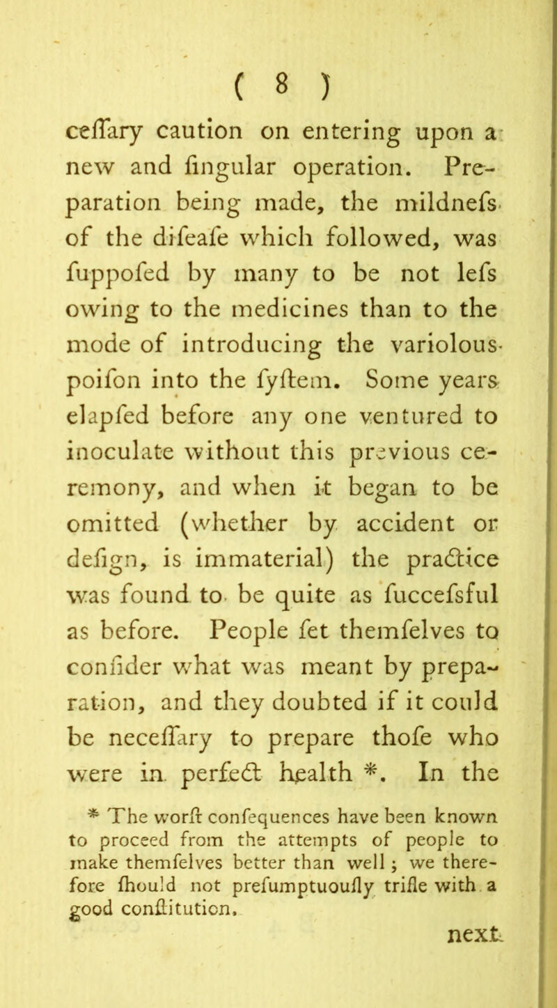 celTary caution on entering upon a new and Angular operation. Pre- paration being made, the mildnefs* of the difeafe which followed, was fuppofed by many to be not lefs owing to the medicines than to the mode of introducing the variolous* poifon into the fyftem. Some years elapfed before any one ventured to inoculate without this previous ce- remony, and when k began to be omitted (whether by accident or defign, is immaterial) the practice was found to be quite as fuccefsful as before. People fet themfelves to connder what was meant by prepa- ration, and they doubted if it could be neceifary to prepare thofe who were in. perfedt health *. In the * The worir confequences have been known to proceed from the attempts of people to make themfelves better than well ; we there- fore fhould not prefumptuoufly trifle with a good confiituticn. next