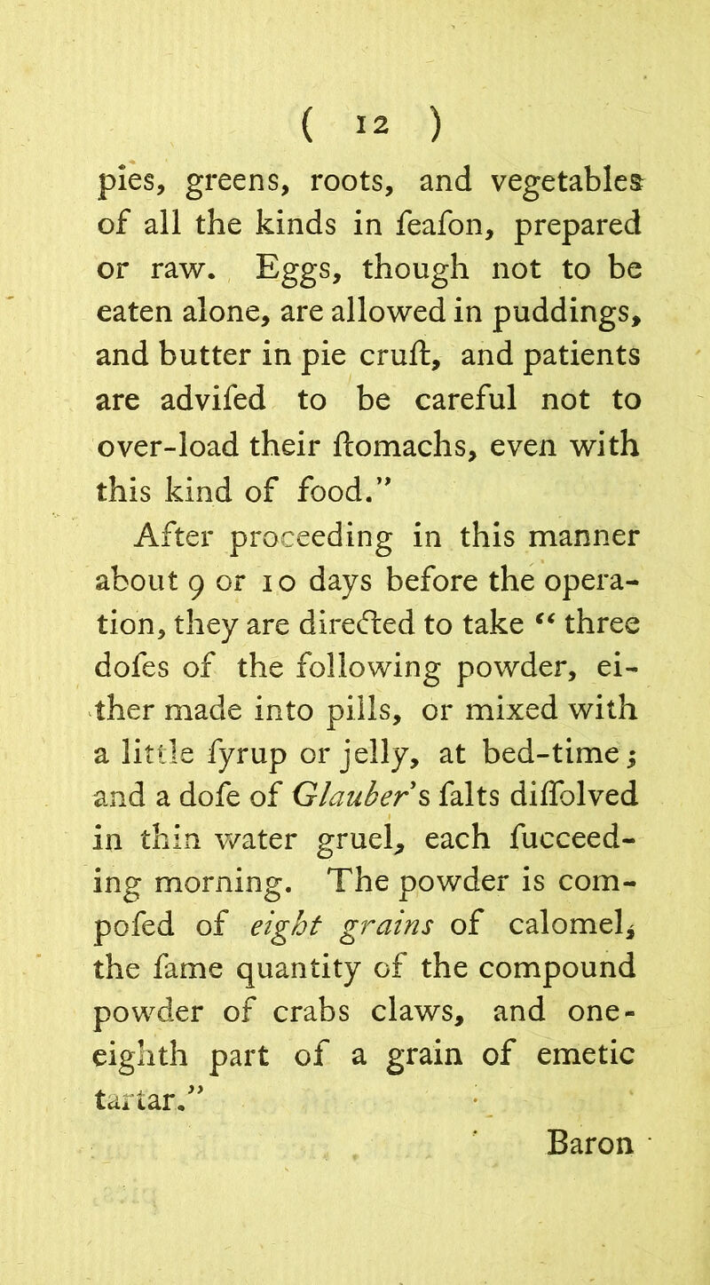 pies, greens, roots, and vegetables of all the kinds in feafon, prepared or raw. Eggs, though not to be eaten alone, are allowed in puddings, and butter in pie cruft, and patients are advifed to be careful not to over-load their ftomachs, even with this kind of food.’' After proceeding in this manner about 9 or io days before the opera- tion, they are directed to take “ three dofes of the following powder, ei- ther made into pills, or mixed with a little fyrup or jelly, at bed-time; and a dofe of Glauber s falts diffolved in thin water gruel, each fucceed- ing morning. The powder is com- pofed of eight grains of calomel* the fame quantity of the compound powder of crabs claws, and one- eighth part of a grain of emetic tartar.” Baron