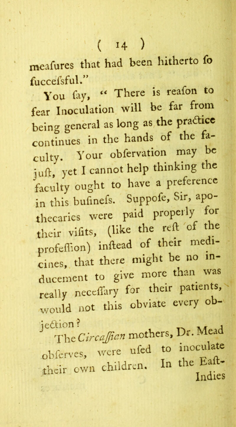 meafures that had been hitherto fo fuccefsful.” You (ay, “ There is reafon to fear Inoculation will be far from being general as long as the pra&ice continues in the hand, of the fa- culty. Your obfervation may be :uft vet I cannot help thinking the Sty ought to have a preference in this bufinefs. Suppofe, Sir, apo- thecaries were paid properly for their vifits, (like the reft of the profeftion) inftead of their medi- cines, that there might be no in- ducement to give more than was really neceffary for their patients, would not tins obviate every ob- ^The Circa ft an mothers, Dr. Mead obferves, were ufed to inoculate their own children. In the Baft-