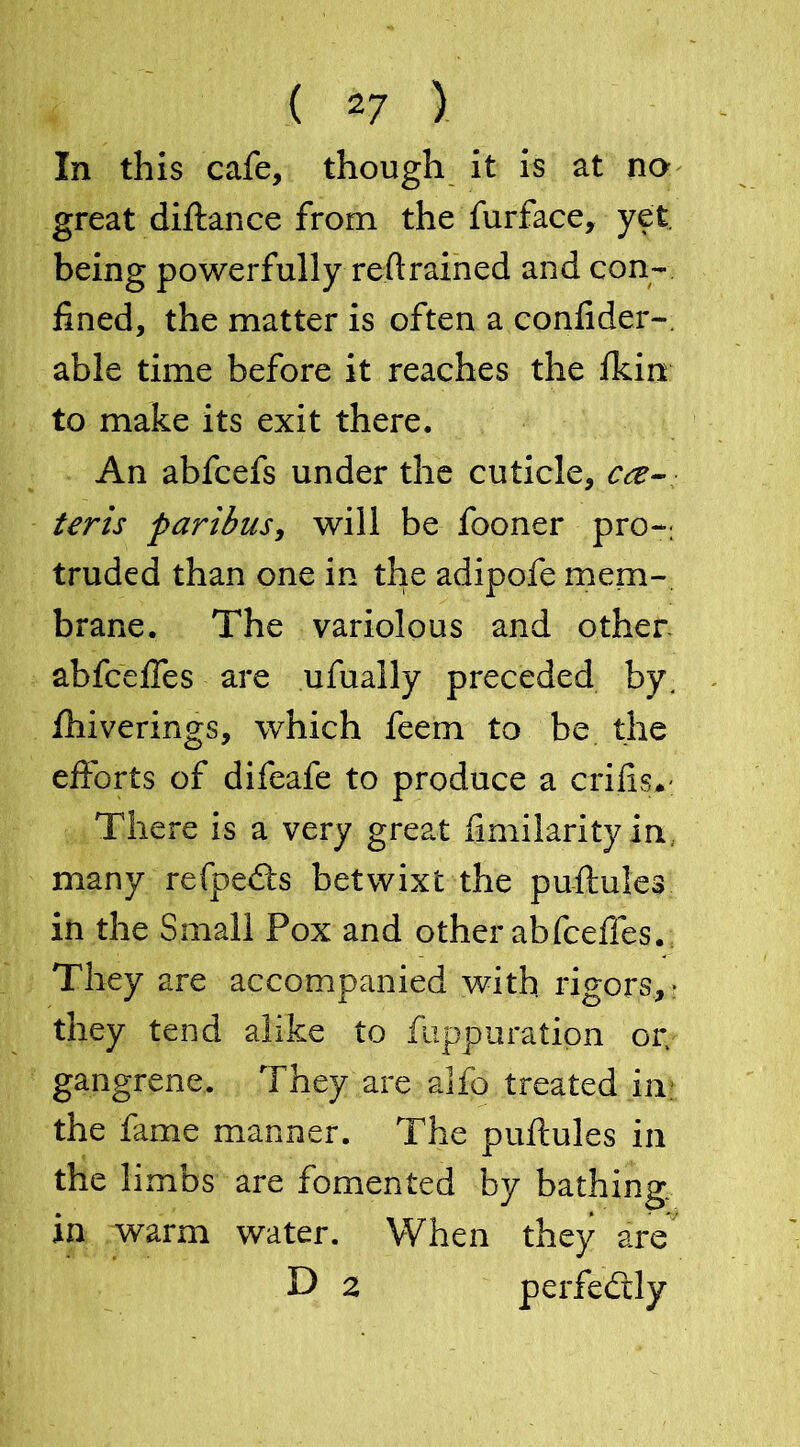 ( 2/ ) In this cafe, though it is at no great diftance from the furface, yet. being powerfully reftrained and con- fined, the matter is often a confider- able time before it reaches the ficin to make its exit there. An abfcefs under the cuticle, ce- teris paribus, will be fooner pro- truded than one in the adipofe mem- brane. The variolous and other abfceffes are ufually preceded by. fhiverings, which feem to be the efforts of difeafe to produce a crifisv There is a very great fimilarityin many refpedts betwixt the puftules in the Small Pox and other abfceffes. They are accompanied with rigors, • they tend alike to fuppuratipn or. gangrene. They are alfo treated in the fame manner. The puftules in the limbs are fomented by bathing, in warm water. When they are D 2 perfectly