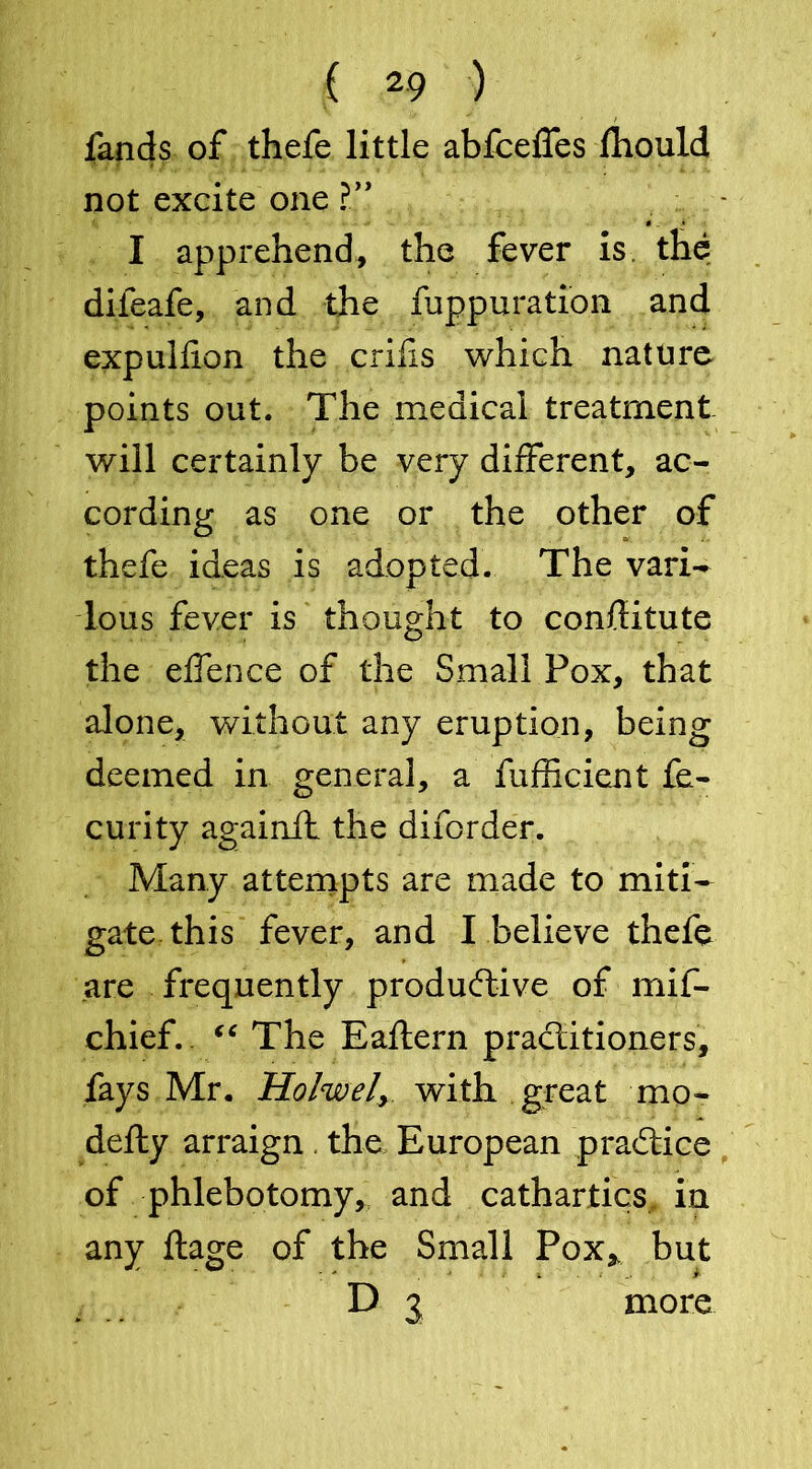 fands of thefe little abfcelfes fhould not excite one ?” I apprehend, the fever is the difeafe, and the fuppuration and expuhion the crifis which nature points out. The medical treatment will certainly be very different, ac- cording as one or the other of thefe ideas is adopted. The vari- lous fever is thought to conflitute the effence of the Small Pox, that alone, without any eruption, being deemed in general, a fufficient fe- curity againft the diforder. Many attempts are made to miti- gate this fever, and I believe thefe are frequently productive of rriif- chief. “ The Eaftern practitioners, fays Mr. Holwel, with great mo- defty arraign. the European practice of phlebotomy, and cathartics, in any ftage of the Small Pox,, but D j more