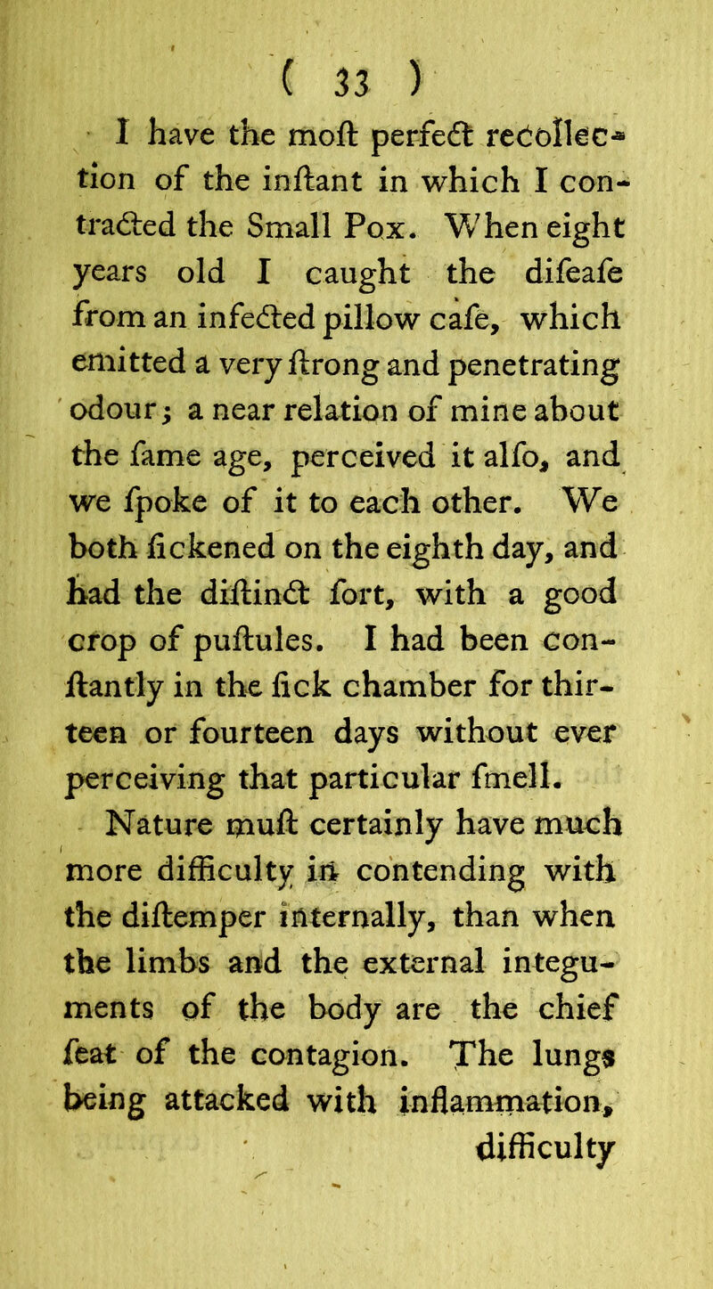 1 have the moft perfedl recollec- tion of the inftant in which I con- tracted the Small Pox. When eight years old I caught the difeafe from an infected pillow cafe, which emitted a very ftrong and penetrating odour; a near relation of mine about the fame age, perceived it alfo, and we fpoke of it to each other. We both fickened on the eighth day, and had the diftinct fort, with a good crop of puftules. I had been con- ftantly in the lick chamber for thir- teen or fourteen days without ever perceiving that particular fmell. Nature mult certainly have much i more difficulty in contending with the diftemper internally, than when the limbs and the external integu- ments of the body are the chief feat of the contagion. The lungs heing attacked with inflammation, difficulty