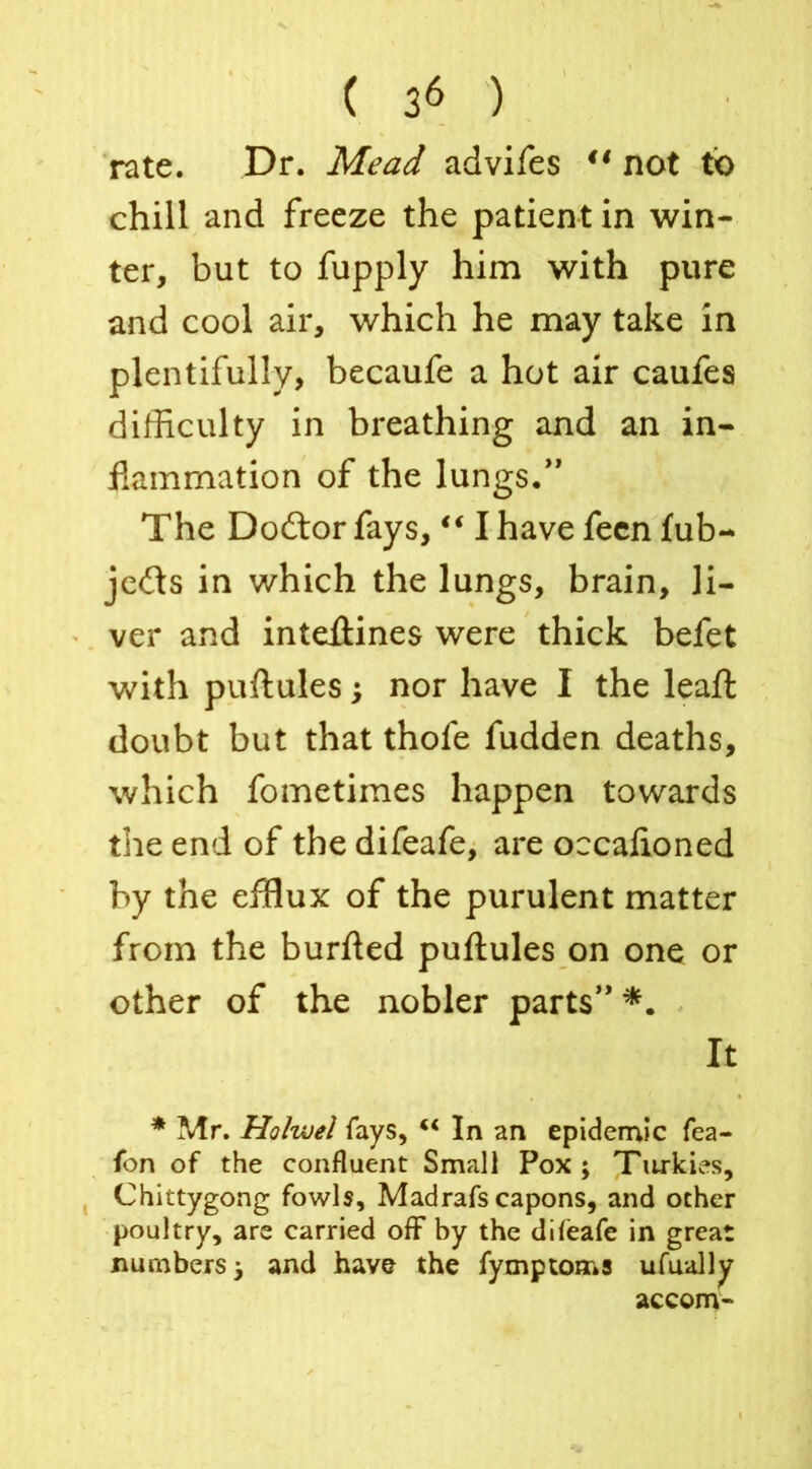 rate. Dr. Mead advifes ** not to chill and freeze the patient in win- ter, but to fupply him with pure and cool air, which he may take in plentifully, becaufe a hot air caufes difficulty in breathing and an in- flammation of the lungs/’ The Dodtor fays, “ I have feen fub- jedts in which the lungs, brain, li- ver and inteftines were thick befet with puftules; nor have I the leaft doubt but that thofe fudden deaths, which fometimes happen towards the end of the difeafe, are occaftoned by the efflux of the purulent matter from the burfted puftules on one or other of the nobler parts” *. It * Mr. Holwel fays, “ In an epidemic fea- fon of the confluent Small Pox; Tiwkies, Chittygong fowls, Madrafs capons, and ocher poultry, are carried off by the difeafe in great numbers; and have the fymptoms ufually accom-