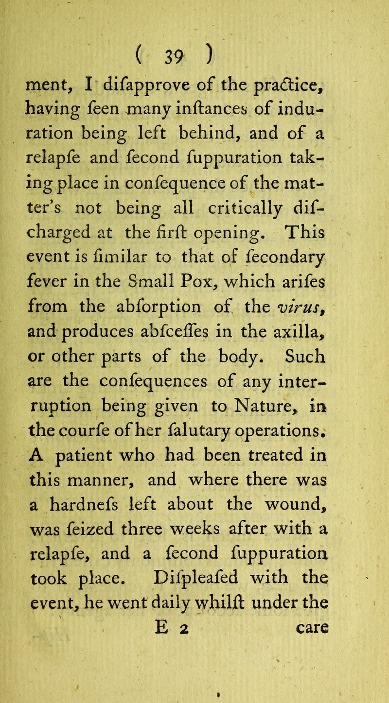 ment, I difapprove of the practice, having feen many inftances of indu- ration being left behind, and of a relapfe and fecond fuppuration tak- ing place in confequence of the mat- ter’s not being all critically dif- charged at the firft opening. This event is fimilar to that of fecondary fever in the Small Pox, v/hich arifes from the abforption of the virus, and produces abfceffes in the axilla, or other parts of the body. Such are the confequences of any inter- ruption being given to Nature, in the courfe of her falutary operations. A patient who had been treated in this manner, and where there was a hardnefs left about the wound, was feized three weeks after with a relapfe, and a fecond fuppuration took place. Difpleafed with the event, he went daily whilft under the E 2 care