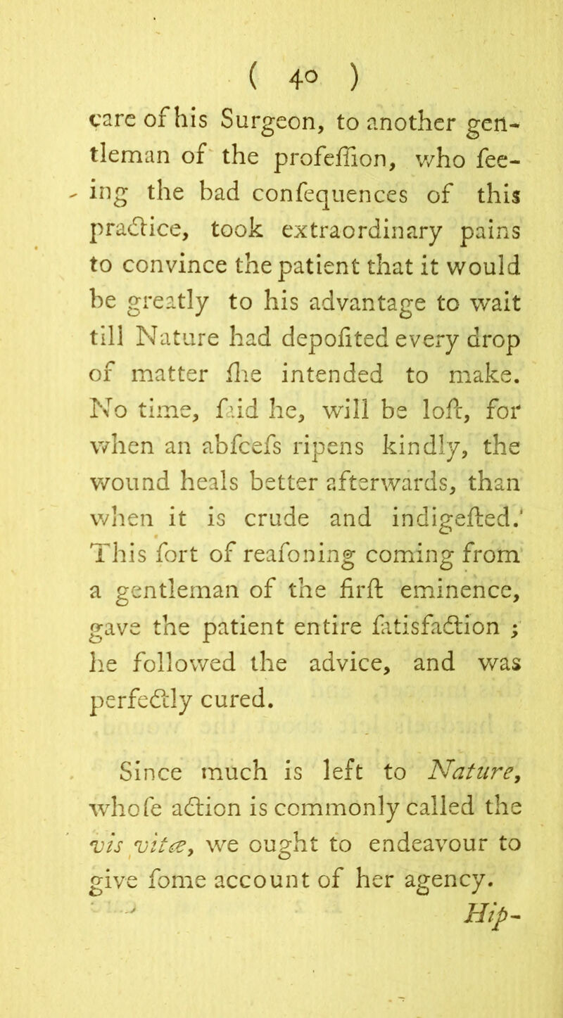 ( 4° ) care of his Surgeon, to another gen- tleman of the profefiion, who fee- ing the bad confequences of this practice, took extraordinary pains to convince the patient that it would be greatly to his advantage to wait till Nature had depofited every drop of matter fhe intended to make. No time, faid he, will be loft, for when an abfeefs ripens kindly, the wound heals better afterwards, than when it is crude and indigefted.' This fort of reafoning coming from a gentleman of the firft eminence, gave the patient entire fatisfadion ; he followed the advice, and was perfectly cured. Since much is left to Nature, whole adion is commonly called the vis vitce, we ought to endeavour to give fome account of her agency. Hip-