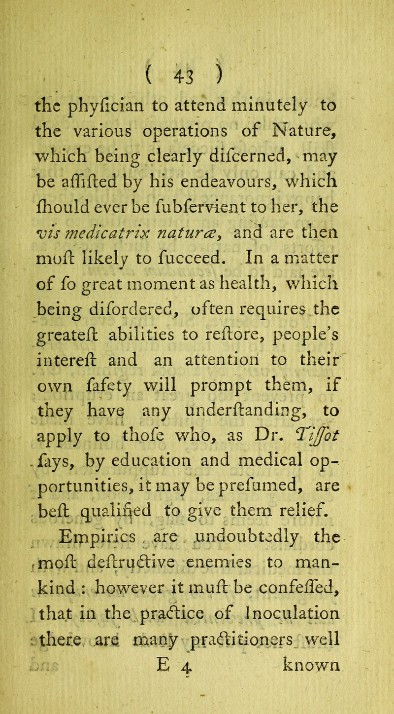 the phyfician to attend minutely to the various operations of Nature, which being clearly difeerned, may be affifted by his endeavours, which fhould ever be fubfervient to her, the vis medicatrix nature?, and are then molt likely to fucceed. In a matter of fo great moment as health, which being difordered, often requires the greated: abilities to reftore, people’s intereft and an attention to their own fafety will prompt them, if they have any underftanding, to apply to th.ofe who, as Dr. !TiJJbt .fays, by education and medical op- portunities, it may be prefumed, are belt qualified to give them relief. Empirics , are undoubtedly the .-moil: deftrudtive enemies to man- kind : however it muft be confeffed, that in the practice of Inoculation there are many practitioners well E 4. known