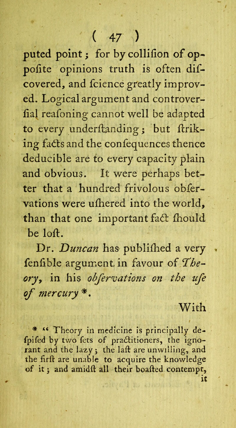 puted point; for by colli fion of op- polite opinions truth is often dif- covered, and fcience greatly improv- ed. Logical argument and controver- liaj reafoning cannot well be adapted to every underftanding; but fcrik- ing fadts and the confequences thence deducible are to every capacity plain and obvious. It were perhaps bet- ter that a hundred frivolous obfer- vations were ulhered into the world, than that one important fad: Ihould be loft. Dr. Duncan has publilhed a very * fenlible argument in favour of The- ory, in his cibfer vat ions on the ufe of mercury *. With * u Theory in medicine is principally de- fpifed by two fets of practitioners, the igno- rant and the lazy; the laft are unwilling, and the firft are unable to acquire the knowledge of it; and amidit all their boalted contempt,