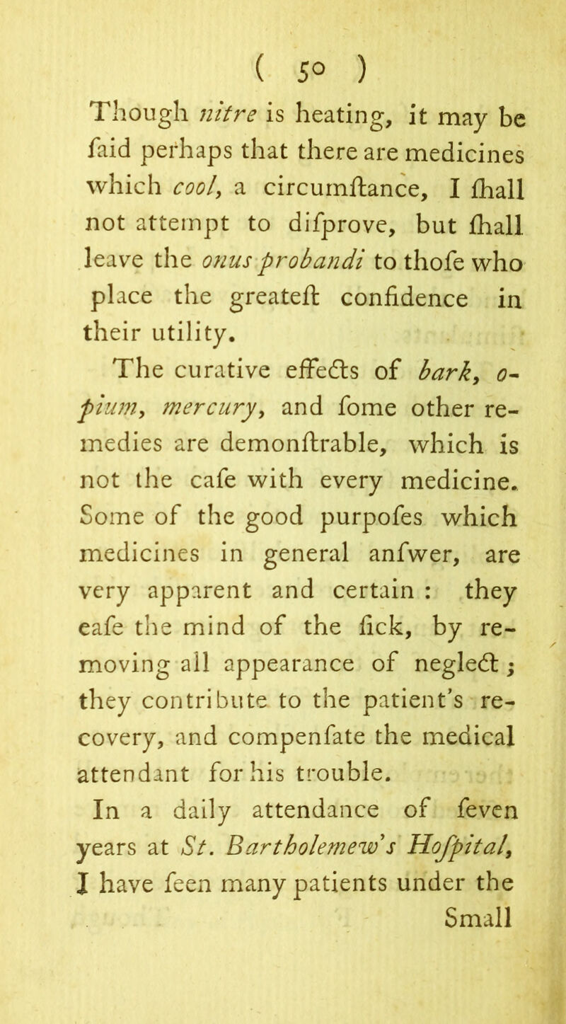 ( 5° ) Though nitre is heating, it may be faid perhaps that there are medicines which cool, a circumftance, I fhall not attempt to difprove, but fhall leave the onus probandi to thofe who place the greateft confidence in their utility. The curative effedts of bark, o- plum, mercury, and fome other re- medies are demonftrable, which is not the cafe with every medicine. Some of the good purpofes which medicines in general anfwer, are very apparent and certain : they eafe the mind of the fick, by re- moving all appearance of negledt; they contribute to the patient’s re- covery, and compenfate the medical attendant for his trouble. In a daily attendance of feven years at St. Bartholemew s Hofpital, I have feen many patients under the Small