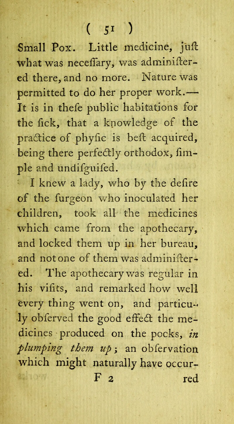 Small Pox. Little medicine, juft what was neceffary, was adminifter- ed there, and no more. Nature was permitted to do her proper work.— It is in thefe public habitations for the Tick, that a knowledge of the practice of phyiic is beft acquired, being there perfectly orthodox, Am- ple and undifguifed. I knew a lady, who by the defire of the furgeon who inoculated her children, took all the medicines wThich came from the apothecary, and locked them up in her bureau, and notone of them was adminifter- ed. The apothecary was regular in his vifits, and remarked how well every thing went on, and particu- ly obferved the good effedt the me- dicines produced on the pocks, in plumping them up; an obfervation which might naturally have occur- F 2 red