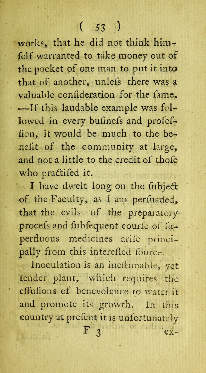 works, that he did not think him- felf warranted to take money out of the pocket of one man to put it into that of another, unlefs there was a valuable confideration for the fame. —-If this laudable example was fol- lowed in every bufinefs and profef- lion, it would be much to the be- nefit of the community at large, and not a little to the credit of thofe who pradtifed it. I have dwelt long on the fubjedt of the Faculty, as I am perfuaded„, that the evils of the preparatory procefs and fubfequent courfe of iii- perfluous medicines ariie princi- pally from this interefted fource. Inoculation is an inestimable, yet tender plant, which requires the effufions of benevolence to water it and promote its growth. In this, country at prefent it is unfortunately F 3 ' ex-