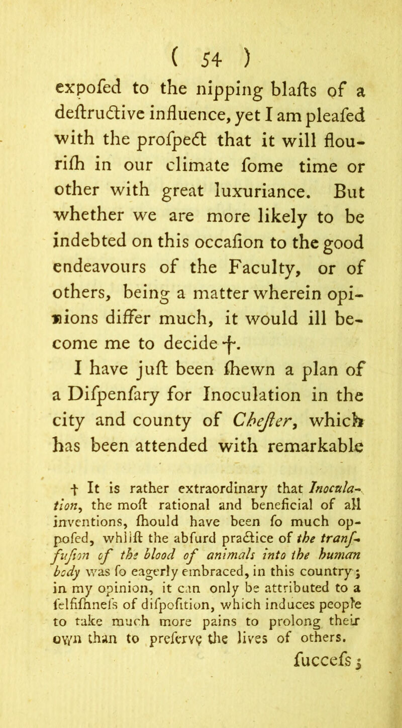 expofed to the nipping blafls of a deftru&ive influence, yet I am pleafed with the profpeit that it will flou- rilh in our climate fome time or other with great luxuriance. But whether we are more likely to be indebted on this occafion to the good endeavours of the Faculty, or of others, being a matter wherein opi- nions differ much, it would ill be- come me to decide -f*. I have juft been fhewn a plan of a Difpenfary for Inoculation in the city and county of Chejier, which has been attended with remarkable t It is rather extraordinary that lnocula~ tlon, the mofl rational and beneficial of all inventions, fhould have been fo much op- pofed, vvhiift the abfurd pra&ice of the tranf fufim of the blood of animals into the human body was fo eagerly embraced, in this country; in my opinion, it can only be attributed to a ielfifihnefs of difpofition, which induces people to take much more pains to prolong their oy/n than to prefervy the lives of others. fuccefs j