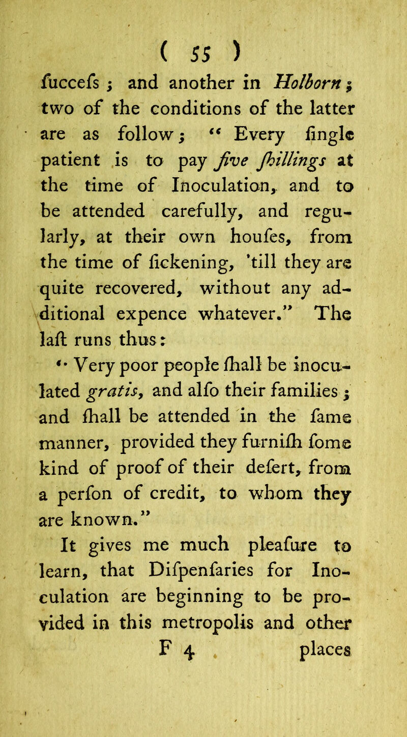 fuccefs ; and another in Holborn; two of the conditions of the latter are as follow; “ Every fingle patient is to pay Jive jhillings at the time of Inoculation, and to be attended carefully, and regu- larly, at their own houfes, from the time of lickening, ’till they are quite recovered, without any ad- ditional expence whatever.*' The laft runs thus: *• Very poor people fhall be inocu- lated gratis, and alfo their families ; and fhall be attended in the fame manner, provided they furnifh fome kind of proof of their defert, from a perfon of credit, to whom they are known.” It gives me much pleafure to learn, that Difpenfaries for Ino- culation are beginning to be pro- vided in this metropolis and other F 4 places