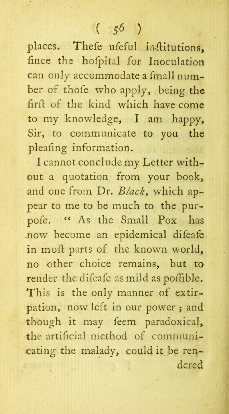 places. Thefe ufeful institutions, fince the hofpital for Inoculation can only accommodate a fmall num- ber of thofe who apply, being the firft of the kind which have come to my knowledge, I am happy. Sir, to communicate to you the plealing information. I cannot conclude my Letter with- out a quotation from your book, and one from Dr. Black, which ap- pear to me to be much to the pur- pofe. “ As the Small Pox has now become an epidemical difeafe in moft parts of the known world, no other choice remains, but to render the difeafe as mild as poffible. This is the only manner of extir- pation, now left in our power; and though it may feem paradoxical, the artificial method of communi- cating the malady, could it be ren- dered