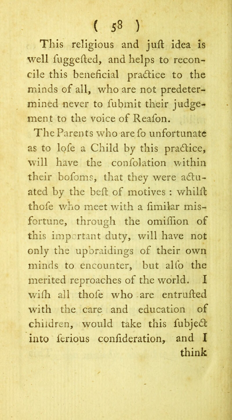 This religious and juft idea is well fuggefted, and helps to recon- cile this beneficial practice to the minds of all, who are not predeter- mined never to fubmit their judge- ment to the voice of Reafon. The Parents who arefo unfortunate as to lofe a Child by this practice, will have the confolation within their bofoms, that they were a£tu- ated by the bcft of motives : whilft thofe who meet with a fimilar mis- fortune, through the omifiion of this important duty, will have not only the upbraidings of their own minds to encounter, but alfo the merited reproaches of the world. I wifii all thofe who are entrufted with the care and education of children, would take this fubjedt into ferious confideration, and I think