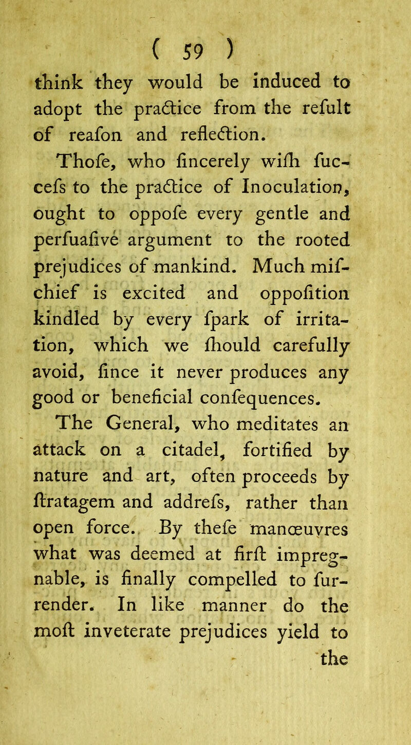 think they would be induced to adopt the practice from the refult of reafon and reflection. Thofe, who fincerely with fuc- cefs to the practice of Inoculation* ought to oppofe every gentle and perfuafive argument to the rooted prejudices of mankind. Much mif- chief is excited and oppofition kindled by every fpark of irrita- tion, which we fhould carefully avoid, fince it never produces any good or beneficial confequences. The General, who meditates an attack on a citadel, fortified by nature and art, often proceeds by ftratagem and addrefs, rather than open force. By thefe manoeuvres what was deemed at fir ft impreg- nable, is finally compelled to fur- render. In like manner do the moft inveterate prejudices yield to the