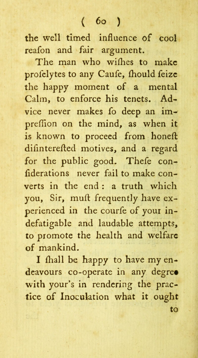 the well timed influence of cool reafon and fair argument. The man who wilhes to make profelytes to any Caufe, fhould feizc the happy moment of a mental Calm, to enforce his tenets. Ad- vice never makes fo deep an im- preflion on the mind, as when it is known to proceed from honefl: difinterefted motives, and a regard for the public good. Thefe con- fiderations never fail to make con- verts in the end : a truth which you, Sir, muft frequently have ex- perienced in the courfe of youi in- defatigable and laudable attempts, to promote the health and welfare of mankind. I fhall be happy to have my en- deavours co-operate in any degre# with your’s in rendering the prac- tice of Inoculation what it ought to