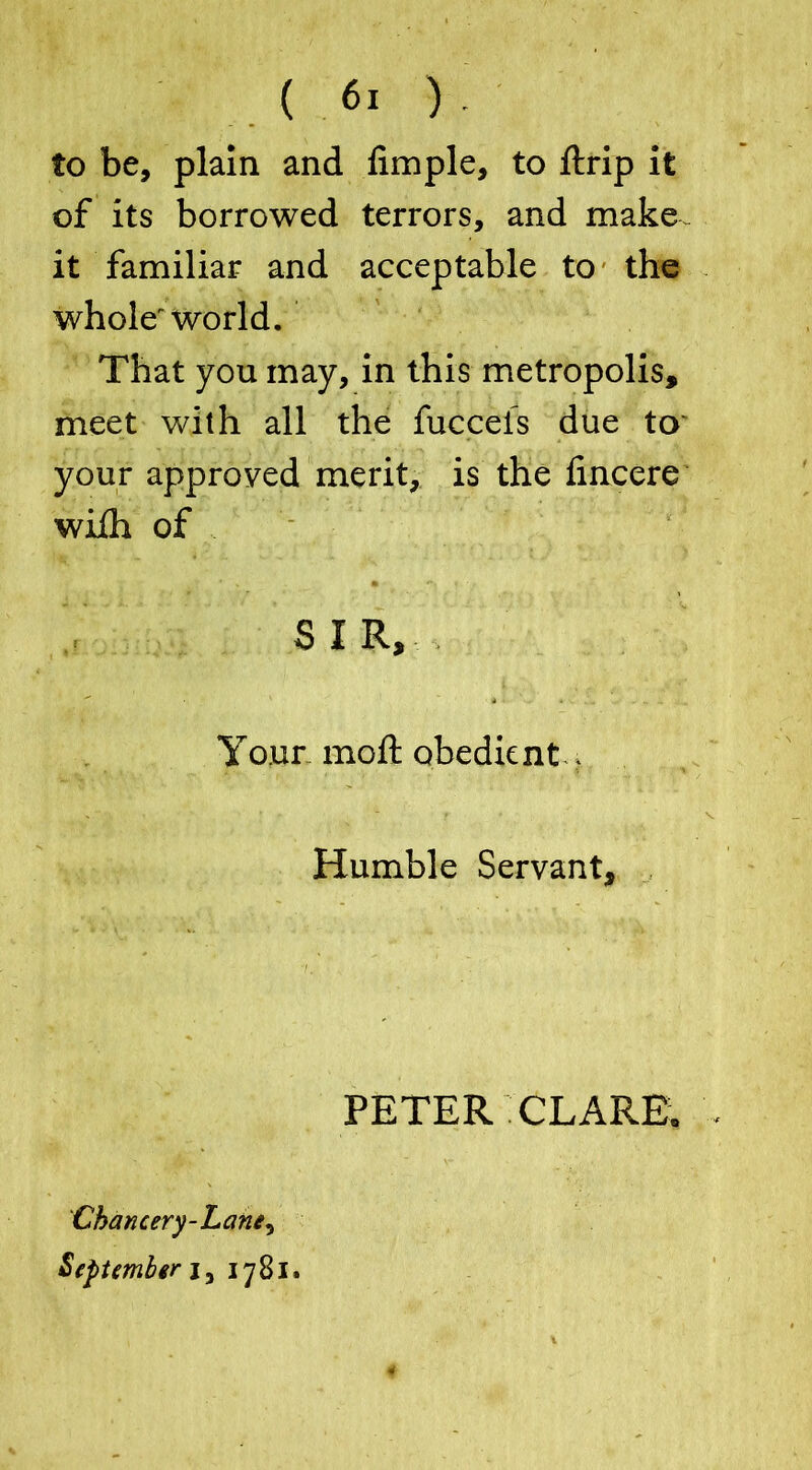 to be, plain and Ample, to ftrip it of its borrowed terrors, and make- it familiar and acceptable to the whole' world. That you may, in this metropolis, meet with all the fucceis due to your approved merit, is the fincere wiih of . SIR, Your moft obedient . Humble Servant, PETER CLARE. Chancery-Lane, September j, 1781. ¥