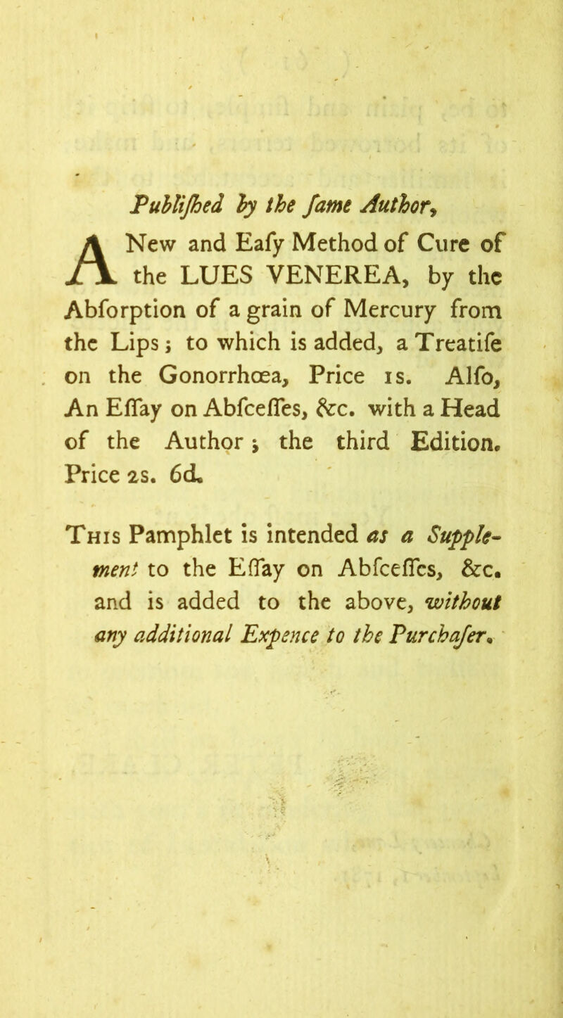 I Publijhed by the fame Author, A New and Eafy Method of Cure of the LUES VENEREA, by the Abforption of a grain of Mercury from the Lips; to which is added, a Treatife on the Gonorrhoea, Price is. Alfo, An EfTay on Abfceffes, &:c. with a Head of the Author j the third Edition, Price 2S. 6d* This Pamphlet is intended as a Supple- ment to the EfTay on Abfcefics, &c. and is added to the above, without any additional Expence to the Pur chafer* * j