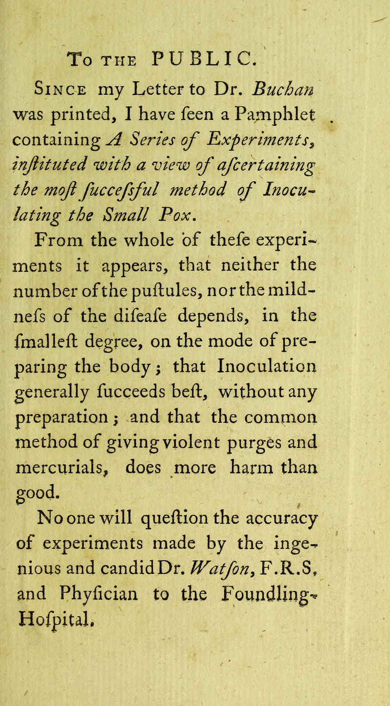 To the PUBLIC. Since my Letter to Dr. Buchan was printed, I have feen a Pamphlet containing A Series of Experiments, injlituted with a view of afcertaining the mofi fuccefsful method of Inocu- lating the Small Pox. From the whole of thefe experi- ments it appears, that neither the number ofthepuftules, norths mild- nefs of the difeafe depends, in the fmalleft degree, on the mode of pre- paring the body; that Inoculation generally fucceeds beft, without any preparation; and that the common method of giving violent purges and mercurials, does more harm than good. No one will queftionthe accuracy of experiments made by the inge^ nious and candidDr. Watfon, F.R.S, and Phyfician to the Foundlings Hofpitah