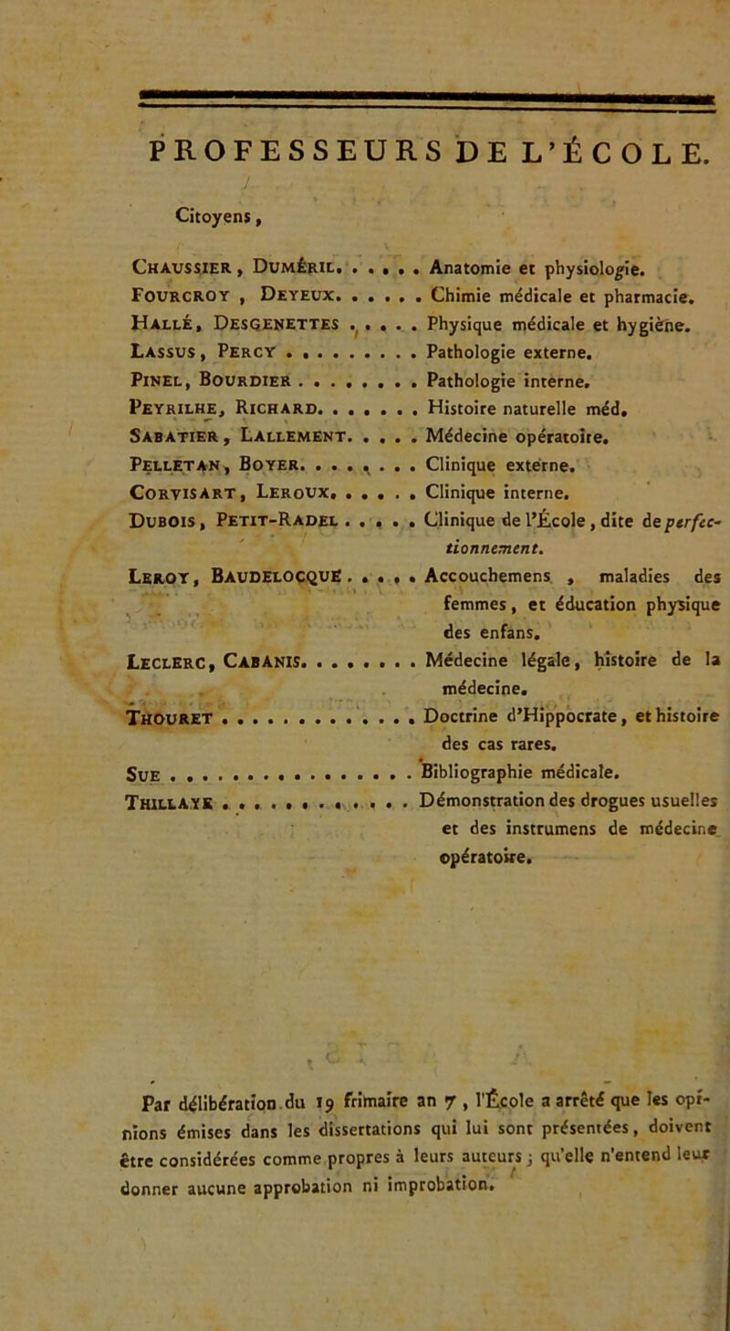 PROFESSEURS DEL’ÉCOLE. Citoyens, Chavssier I DuMÉiiit. ..... Anatomie et physiologie. Fourcroy , Deyeux Chimie médicale et pharmacie. Halle, Desqenettes .^. . .. . Physique médicale et hygiène. Lassus , Percy Pathologie externe. Pinel, Bourdier Pathologie interne. Peyrilhe, Richard Histoire naturelle méd, Sabatier y Lallement. .... Médecine opératoire. Pelletan, Boyer. . . . ^ . Clinique externe. Corvisart, Lerovx, Clinique interne. Dubois , Petit-Radel ..... Clinique de l’École, dite de perfec- tionnement. Lbroy, Bavoelocquë . .... Accouchemens. . maladies des , _ . femmes, et éducation physique ' des enfâns. Leclerc, Cabanis Médecine légale, histoire de la , , médecine. Thouret Doctrine d’Hippocrate, et histoire des cas rares. « Sue Bibliographie médicale. Thillaye Démonstration des drogues usuelles et des instrumens de médecine opératoire. Par délibération.du 19 frirtiaire an 7 , l'École a arrêté que les opi- nions émises dans les dissertations qui lui sont présentées, doivent être considérées comme propres à leurs auteurs j qu’elle n'entend leur donner aucune approbation ni improbation. ^