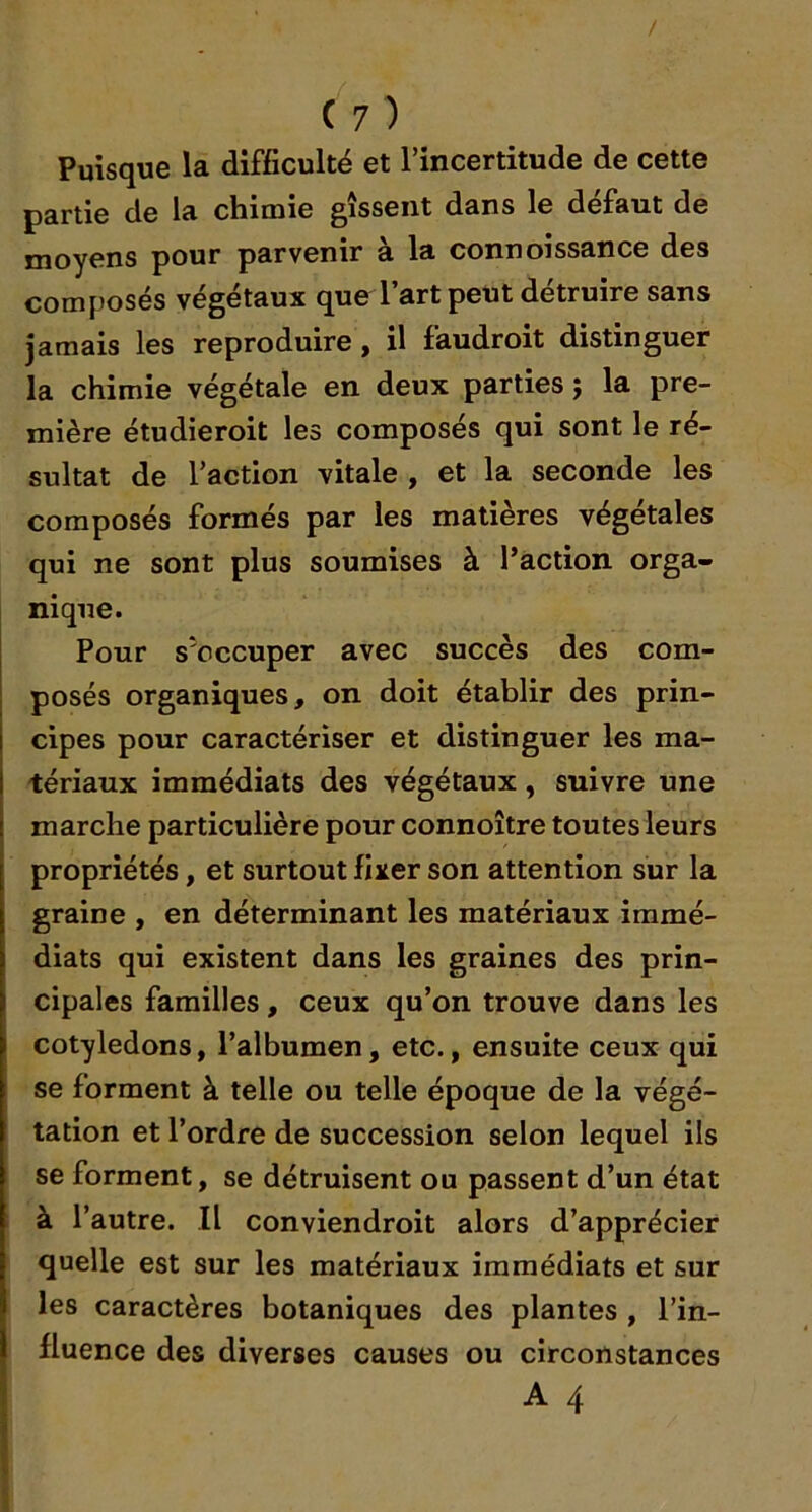 / ( 7 ) Puisque la difficulté et l’incertitude de cette partie de la chimie gîsseiit dans le défaut de moyens pour parvenir a la connoissance des composés végétaux que l’art peut détruire sans jamais les reproduire, il faudroit distinguer la chimie végétale en deux parties ; la pre- mière étudieroit les composés qui sont le ré- sultat de l’action vitale , et la seconde les composés formés par les matières végétales qui ne sont plus soumises à l’action orga- nique. Pour s'occuper avec succès des com- posés organiques, on doit établir des prin- cipes pour caractériser et distinguer les ma- tériaux immédiats des végétaux, suivre une marche particulière pour connoître toutes leurs propriétés, et surtout fixer son attention sur la graine , en déterminant les matériaux immé- diats qui existent dans les graines des prin- cipales familles, ceux qu’on trouve dans les cotylédons, l’albumen, etc., ensuite ceux qui se forment à telle ou telle époque de la végé- tation et l’ordre de succession selon lequel ils se forment, se détruisent ou passent d’un état à l’autre. Il conviendroit alors d’apprécier quelle est sur les matériaux immédiats et sur les caractères botaniques des plantes , l’in- fluence des diverses causes ou circonstances A 4