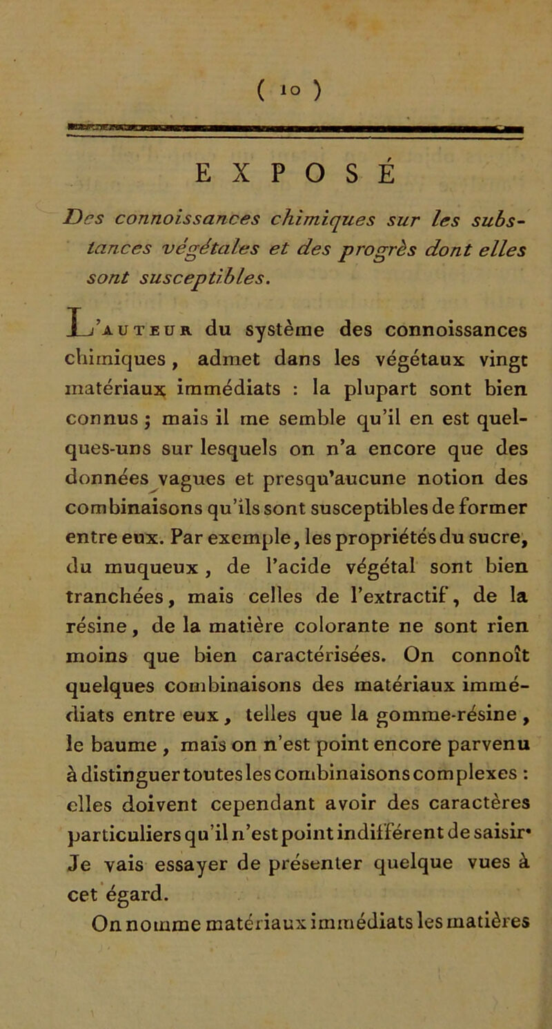 EXPOSÉ Des connoissances chimiques sur les subs- tances végétales et des progrès dont elles sont susceptibles. L’auteur du système des connoissances chimiques, admet dans les végétaux vingt matériaux immédiats : la plupart sont bien connus ; mais il me semble qu’il en est quel- ques-uns sur lesquels on n’a encore que des données vagues et presqu’aucune notion des combinaisons qu’ils sont susceptibles de former entre eux. Par exemple, les propriétés du sucre, du muqueux , de l’acide végétal sont bien tranchées, mais celles de l’extractif, de la résine, de la matière colorante ne sont rien moins que bien caractérisées. On connoît quelques combinaisons des matériaux immé- diats entre eux, telles que la gomme-résine , le baume , mais on n’est point encore parvenu à distinguer toutes les combinaisons com plexes : elles doivent cependant avoir des caractères particuliers qu’il n’est point indifférent de saisir* Je vais essayer de présenter quelque vues à cet égard. On nomme matériaux immédiats les matières