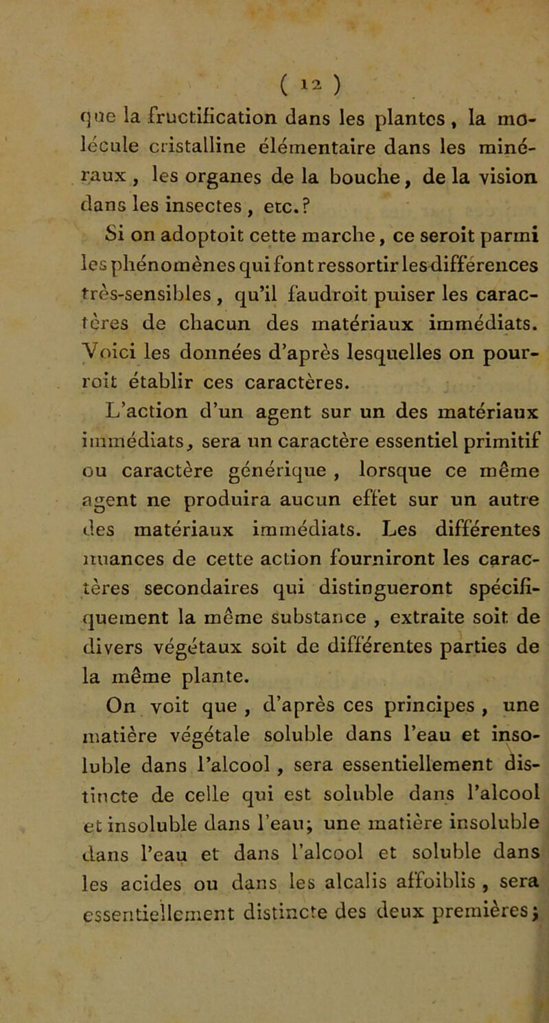 que la fructification dans les plantes , la mo- lécule cristalline élémentaire dans les miné- raux , les organes de la bouche, de la vision dans les insectes , etc.? Si on adoptoit cette marche, ce seroit parmi les phénomènes qui font ressortir les différences très-sensibles , qu’il faudroit puiser les carac- tères de chacun des matériaux immédiats. Voici les données d’après lesquelles on pour- roit établir ces caractères. L’action d’un agent sur un des matériaux immédiats, sera un caractère essentiel primitif ou caractère générique , lorsque ce même agent ne produira aucun effet sur un autre des matériaux immédiats. Les différentes nuances de cette action fourniront les carac- tères secondaires qui distingueront spécifi- quement la même substance , extraite soit de divers végétaux soit de différentes parties de la même plante. On voit que , d’après ces principes , une matière végétale soluble dans l’eau et inso- luble dans l’alcool, sera essentiellement dis- tincte de celle qui est soluble dans l’alcool et insoluble dans l’eau; une matière insoluble dans l’eau et dans l’alcool et soluble dans les acides ou dans les alcalis affoiblis , sera essentiellement distincte des deux premières;