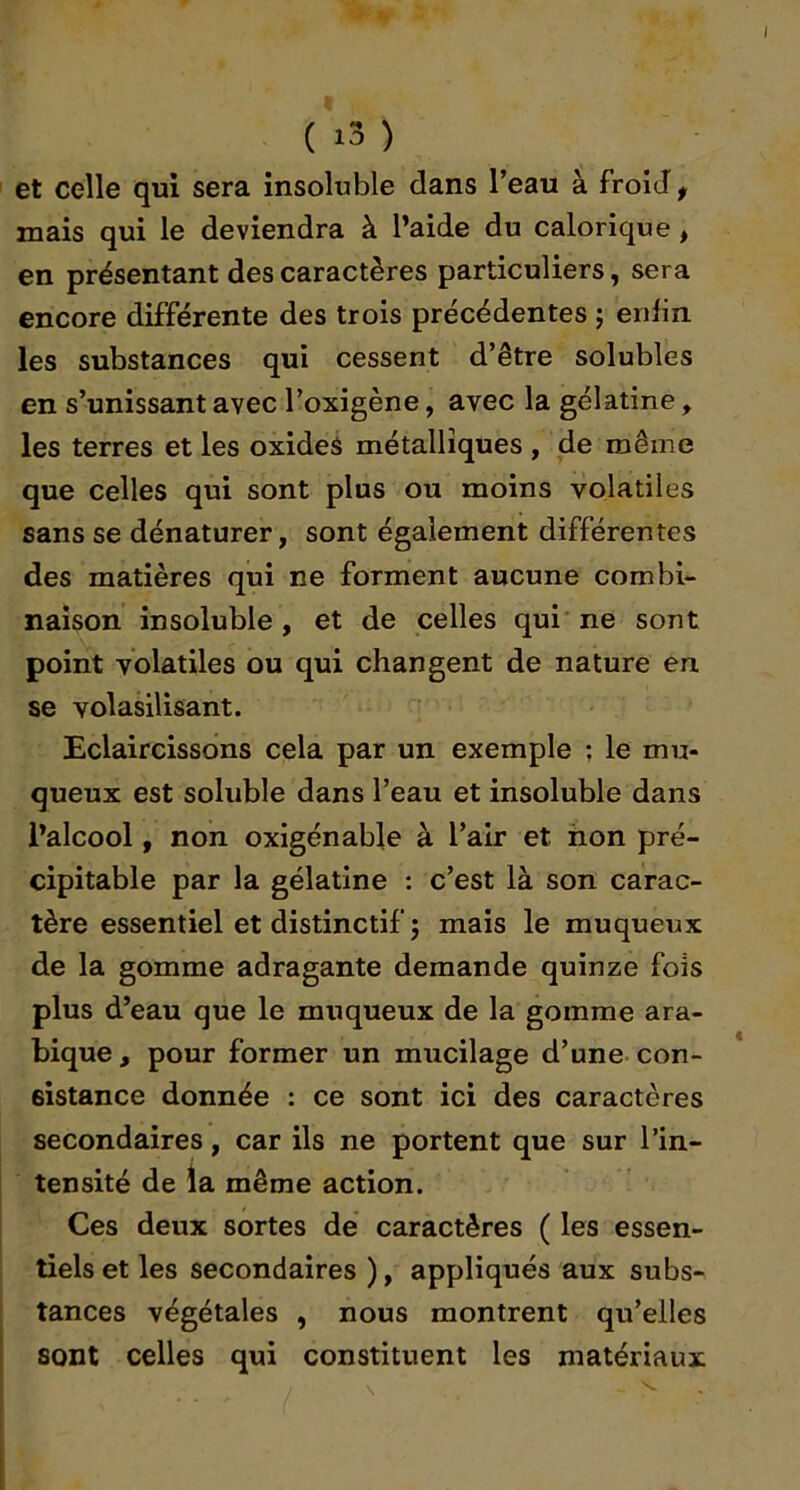 et celle qui sera insoluble dans l’eau à froid, mais qui le deviendra à l’aide du calorique, en présentant des caractères particuliers, sera encore différente des trois précédentes j enfin les substances qui cessent d’être solubles en s’unissant avec l’oxigène, avec la gélatine ^ les terres et les oxides métalliques , de même que celles qui sont plus ou moins volatiles sans se dénaturer, sont également différentes des matières qui ne forment aucune combi- naison insoluble, et de celles qui ne sont point volatiles ou qui changent de nature en se volasilisant. Eclaircissons cela par un exemple ; le mu- queux est soluble dans l’eau et insoluble dans l’alcool, non oxigénable à l’air et hon pré- cipitable par la gélatine ; c’est là son carac- tère essentiel et distinctif ; mais le muqueux de la gomme adragante demande quinze fois plus d’eau que le muqueux de la gomme ara- bique , pour former un mucilage d’une con- sistance donnée : ce sont ici des caractères secondaires, car ils ne portent que sur l’in- tensité de la même action. Ces deux sortes de caractères ( les essen- tiels et les secondaires ), appliqués aux subs- tances végétales , nous montrent qu’elles sont celles qui constituent les matériaux