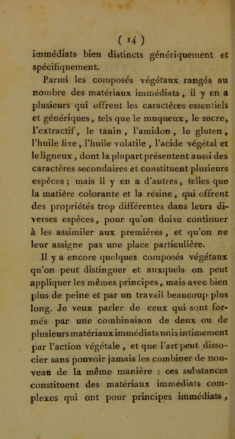 immédiats bien distincts génériquement et spécifiquement. Parmi les composés végétaux rangés au nombre des matériaux immédiats , il y en a plusieurs qui offrent les caractères essentiels et génériques, tels que le muqueux, le sucre, l’extractif, le tanin, l’amidon, le gluten, l’huile fixe, l’huile volatile , l’acide végétal et le ligneux , dont la plupart présentent aussi des caractères secondaires et constituent plusieurs espèces j mais il y en a d’autres, telles que la matière colorante et la résine, qui offrent des propriétés trop différentes dans leurs di- verses espèces, pour qu’on doive continuer à les assimiler aux premières , et qu’on ne leur assigne pas une place particulière. Il y a encore quelques composés végétaux qu’on peut distinguer et auxquels on peut appliquer les mêmes principes, mais avec bien plus de peine et par un travail beaucoup plus long. Je veux parler de ceux qui sont for- més par une combinaison de deux ou de plusieurs matériaux immédiats unis intimement par l’action végétale , et que l’art peut disso- cier sans pouvoir jamais les combiner de nou- veau de la même manière : ces substances constituent des matériaux immédiats com- plexes qui ont pour principes immédiats ,