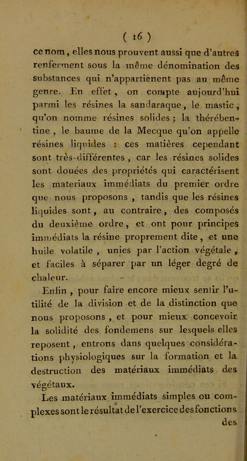 ( *6) ce nom, elles nous prouvent aussi que d’autreS renferment sous la même dénomination des substances qui n’appartienent pas au même genre. En effet , on compte aujourd’hui parmi les résines la sanclaraque, le mastic, qu’on nomme résines solides ; la thérében- tine , le baume de la Mecque qu’on appelle résines liquides ; ces matières cependant sont très'différentes , car les résines solides sont douées des propriétés qui caractérisent les matériaux immédiats du premier ordre que nous proposons , tandis que les résines liquides sont, au contraire, des composés du deuxième ordre, et ont pour principes imnjédiats la résine proprement dite, et une huile volatile , unies par l’action végétale , et faciles à séparer par un léger degré de chaleur. Enfin , pour faire encore mieux sentir l’u- tilité de la division et de la distinction que nous proposons , et pour mieux concevoir la solidité des fondemens sur lesquels elles reposent, entrons dans quelques considéra- tions physiologiques sur la formation et la destruction des matériaux immédiats des végétaux. Les matériaux immédiats simples ou com- plexes sont le résultat de l’exercice des fonctions des